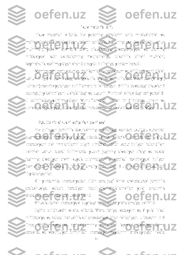 Tikuv materiallari.
Tikuv   materiali   sifatida   biz   yaraning   qirralarini   aniq   moslashtirish   va
mahkamlashni   ta'minlaydigan   iplarni   tanladik,   bu   uning   tez   davolanishi   uchun
muhimdir;   yaxshi   kosmetik   ta'sir;   tikuvlarning   divergentsiyasi   va   ularning
infektsiyasi   kabi   asoratlarning   rivojlanishiga   to'sqinlik   qilishi   mumkin;
keyinchalik sezilmaydigan chandiq paydo bo'lishiga yordam beradi.
Membranani periosteumga mahkamlash, Periosteum va shilliq qavatni tikish
uchun   4-0,   5-0   qalinlikdagi   poliglikolik   kislota   va   Polilaktid   Vikrildan   (Vicryl,
Ethicon) rezorbsiyalangan polifilament ip ishlatilgan. Shilliq qavatdagi tikuvlar 2
qatorga joylashtirilgan: u shaklidagi va tugunli. Yonbosh sohasidagi teri yarasi 5-
0   qalinlikdagi   so'rilmaydigan   Monofilamentli   Prolen   ipi   (Prolene,   Jonson   va
Jonson kompaniyasi, Ethicon) bilan intradermal uzluksiz tikuv bilan tikilgan.
    2.5. Ochiq sinusni ko'tarish texnikasi
Biz  qo'llagan   jarrohlik  davolashning  navbatdagi   standart  usuli  bu  subantral
augmentatsiya   operatsiyasi   yoki   odatda   sinus   ko'tarish   deb   ataladi.   Ushbu
operatsiyani   tish   implantlarini   to'g'ri   o'rnatish   uchun   zarur   bo'lgan   balandlikni
oshirish   uchun   lateral   bo'limlarda   yuqori   jag'ning   alveolyar   o’sigi   va   pastki
jag'ning   alveolyar   qismi   suyak   to'qimalarining   vertikal   rezorbsiyasi   bo'lgan
bemorlarda   o'tkazdik.   Ularning   amaliyotida   ular   SL   ning   ochiq   usulidan
foydalanganlar.
KT   yordamida   operatsiyadan   oldin   tepa   jag’   sinisi   arxitekturasi   jarrohlik
aralashuviga   xalaqit   beradigan   patologik   shakllanishlar   yoki   anatomik
cheklovlarni aniqlash uchun baholandi.
Sinus ko'tarish operatsiyasi quyidagi protokol bo'yicha amalga oshirildi.
Og'riq   qoldiruvchi   vosita   sifatida   Vena   ichiga   sedasyon   va   /   yoki   lokal
infiltratsiya va palatal behushlik sol anestezikasi bilan ishlatilgan. Ultracaini D-S
forte.   Shilliq   qavat   va   periosteumning   gorizontal   kesmasi   alveolyar   tizma
tepasida   va   vestibulyar   tomondan   operatsiya   maydonini   cheklaydigan   ikkita
30 