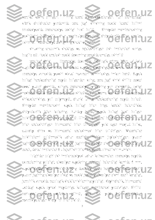 vertikal   kesma   qilingan.   HF   ning   lateral   qismi   skeletlangan.   Turli   diametrdagi
sferik   cho'chqalar   yordamida   tepa   jag’   sinisi ning   pastki   lateral   bo'limi
proektsiyasida   trepanatsiya   teshigi   hosil   bo'ldi.       Shneyder   membranasining
yaxlitligini   buzmaslik   uchun   manipulyatsiya   juda   ehtiyotkorlik   bilan   amalga
oshirildi. Trepanatsiya teshigining shakli va hajmi
sinusning   anatomik   shakliga   va   rejalashtirilgan   tish   implantlari   soniga
bog'liq edi. Pastki arralash pastki devorning tepasida amalga oshirildi
tepa jag’ sinisi . Operatsiya   davomida   fiziologik   eritma   bilan   uzluksiz
sug'orish   amalga   oshirildi,   bu   nafaqat   suyakni   sovutishga,   balki   shu   bilan   birga
operatsiya   zonasida   yaxshi   vizual   nazoratni   ta'minlashga   imkon   berdi.   Suyak
bo'lagi   harakatchanligi   paydo   bo'lgandan   so'ng,   tepa   jag’   sinisi   shilliq   qavati
avval   yuqori   qismida,   so'ngra   trepanatsiya   oynasining   yon   qismlarida,   oxirgi
navbatda pastki qismida tozalana boshladi. Ushbu ketma-ketlik shilliq qavatning
shikastlanishiga   yo'l   qo'ymaydi,   chunki   uning   harakatchanligi   paydo   bo'ladi.
Shneyder   membranasini   suyak   bo'lagi   bilan   birga   kerakli   balandlikka
ehtiyotkorlik   bilan   ko'taring.   Bunday   holda,   suyak   bo'lagi   hosil   bo'lgan
bo'shliqning yuqori devoriga aylandi. Olingan subantral bo'shliq bemorning qoni
bilan   aralashtirilgan   biomaterial   bilan   to'ldirilgan   yoki   agar   mavjud   bo'lsa,
autocity   chips   va   biomaterial   aralashmasi   bilan   to'ldirilgan.   Materiallar
bo'shliqlarni   qoldirmaslik   uchun   etarlicha   mahkam   joylashtirilgan.   yuqori
jag'ning   alveolyar   o’sigi   va   pastki   jag'ning   alveolyar   qismi   qoldiq   balandligiga
qarab, dental implantlar SL bajarilishi bilan bir vaqtda o'rnatilishi mumkin.
To'g'ridan-to'g'ri tish implantatsiyasi  uchun ko'rsatmalar: operatsiya paytida
asoratlarning   yo'qligi;   alveolyar   suyakning   minimal   balandligi   kamida   6   mm,
suyak   ichidagi   vintli   implantlarning   dastlabki   qattiq   barqarorligi   uchun   etarli;
yuqori jag'ning alveolyar o’sigi va pastki jag'ning alveolyar qismi  etarli kengligi,
jarrohlik zonasida patologik shakllanishlarning yo'qligi. Keyinchalik, biomaterial
ustidagi   suyak   oynasi   maydoniga   kollagen   membranasi   yotqizilgan.   Shilliq-
periosteal   qopqoq   safarbar   qilindi,   yara   4-0   yoki   5-0   qalinlikdagi
rezorbsiyalangan Vicryl ipi bilan tikildi.
31 