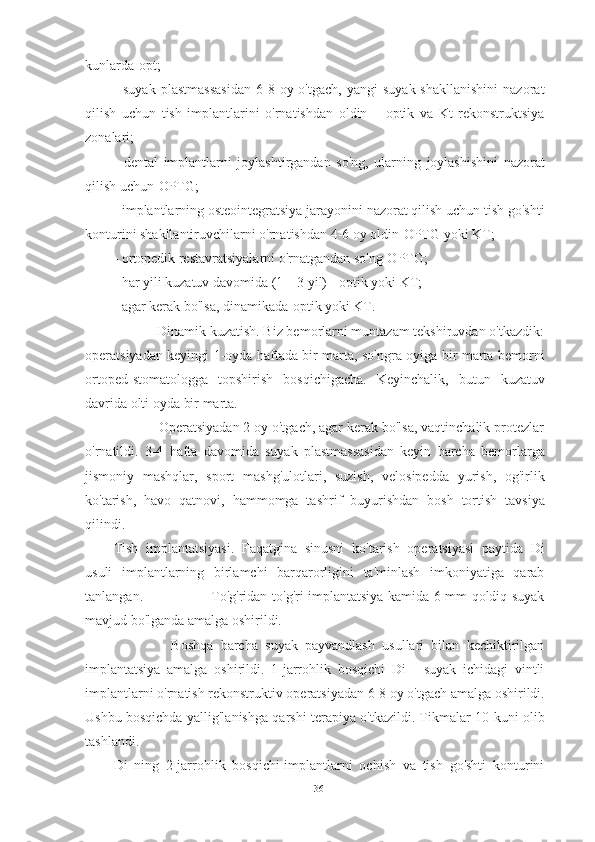 kunlarda-opt;
-  suyak  plastmassasidan  6-8  oy  o'tgach,  yangi   suyak  shakllanishini  nazorat
qilish   uchun   tish   implantlarini   o'rnatishdan   oldin   –   optik   va   Kt   rekonstruktsiya
zonalari;
-   dental   implantlarni   joylashtirgandan   so'ng,   ularning   joylashishini   nazorat
qilish uchun-OPTG;
- implantlarning osteointegratsiya jarayonini nazorat qilish uchun tish go'shti
konturini shakllantiruvchilarni o'rnatishdan 4-6 oy oldin-OPTG yoki KT;
- ortopedik restavratsiyalarni o'rnatgandan so'ng-OPTG;
- har yili kuzatuv davomida (1 – 3 yil) - optik yoki KT;
- agar kerak bo'lsa, dinamikada-optik yoki KT.
            Dinamik kuzatish. Biz bemorlarni muntazam tekshiruvdan o'tkazdik:
operatsiyadan keyingi 1-oyda haftada bir marta, so'ngra oyiga bir marta bemorni
ortoped-stomatologga   topshirish   bosqichigacha.   Keyinchalik,   butun   kuzatuv
davrida olti oyda bir marta.
            Operatsiyadan 2 oy o'tgach, agar kerak bo'lsa, vaqtinchalik protezlar
o'rnatildi.   3-4   hafta   davomida   suyak   plastmassasidan   keyin   barcha   bemorlarga
jismoniy   mashqlar,   sport   mashg'ulotlari,   suzish,   velosipedda   yurish,   og'irlik
ko'tarish,   havo   qatnovi,   hammomga   tashrif   buyurishdan   bosh   tortish   tavsiya
qilindi.
Tish   implantatsiyasi.   Faqatgina   sinusni   ko'tarish   operatsiyasi   paytida   Di
usuli   implantlarning   birlamchi   barqarorligini   ta'minlash   imkoniyatiga   qarab
tanlangan.                             To'g'ridan-to'g'ri implantatsiya kamida 6 mm qoldiq suyak
mavjud bo'lganda amalga oshirildi.
                Boshqa   barcha   suyak   payvandlash   usullari   bilan   kechiktirilgan
implantatsiya   amalga   oshirildi.   1-jarrohlik   bosqichi   Di   -   suyak   ichidagi   vintli
implantlarni o'rnatish rekonstruktiv operatsiyadan 6-8 oy o'tgach amalga oshirildi.
Ushbu bosqichda yallig'lanishga qarshi terapiya o'tkazildi. Tikmalar 10-kuni olib
tashlandi.
Di   ning   2-jarrohlik   bosqichi-implantlarni   ochish   va   tish   go'shti   konturini
36 