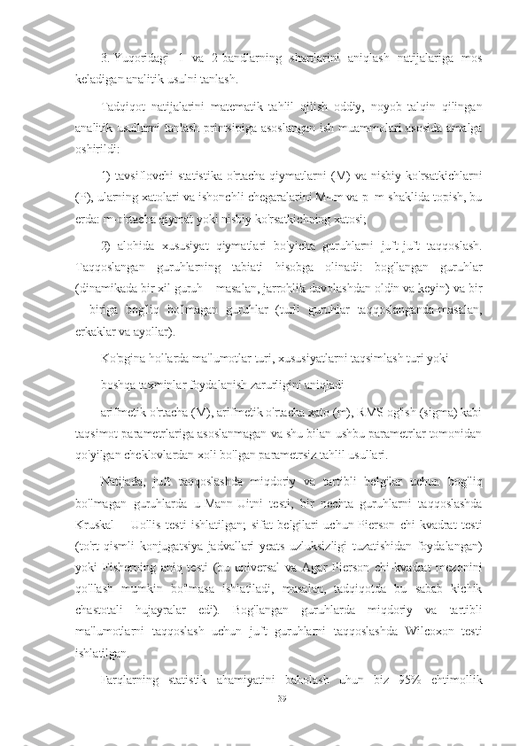 3. Yuqoridagi   1   va   2-bandlarning   shartlarini   aniqlash   natijalariga   mos
keladigan analitik usulni tanlash.
Tadqiqot   natijalarini   matematik   tahlil   qilish   oddiy,   noyob   talqin   qilingan
analitik usullarni tanlash printsipiga asoslangan  ish muammolari asosida amalga
oshirildi:
1)   tavsiflovchi   statistika-o'rtacha   qiymatlarni   (M)   va   nisbiy   ko'rsatkichlarni
(P), ularning xatolari va ishonchli chegaralarini M±m va p±m shaklida topish, bu
erda: m-o'rtacha qiymat yoki nisbiy ko'rsatkichning xatosi;
2)   alohida   xususiyat   qiymatlari   bo'yicha   guruhlarni   juft-juft   taqqoslash.
Taqqoslangan   guruhlarning   tabiati   hisobga   olinadi:   bog'langan   guruhlar
(dinamikada bir xil guruh – masalan, jarrohlik davolashdan oldin va keyin) va bir
–   biriga   bog'liq   bo'lmagan   guruhlar   (turli   guruhlar   taqqoslanganda-masalan,
erkaklar va ayollar).
Ko'pgina hollarda ma'lumotlar turi, xususiyatlarni taqsimlash turi yoki
boshqa taxminlar foydalanish zarurligini aniqladi
arifmetik o'rtacha (M), arifmetik o'rtacha xato (m), RMS og'ish (sigma) kabi
taqsimot parametrlariga asoslanmagan va shu bilan ushbu parametrlar tomonidan
qo'yilgan cheklovlardan xoli bo'lgan parametrsiz tahlil usullari.
Natijada,   juft   taqqoslashda   miqdoriy   va   tartibli   belgilar   uchun   bog'liq
bo'lmagan   guruhlarda   u-Mann-Uitni   testi,   bir   nechta   guruhlarni   taqqoslashda
Kruskal   –   Uollis   testi   ishlatilgan;   sifat   belgilari   uchun-Pierson   chi-kvadrat   testi
(to'rt   qismli   konjugatsiya   jadvallari   yeats   uzluksizligi   tuzatishidan   foydalangan)
yoki   Fisherning   aniq   testi   (bu   universal   va   Agar   Pierson   chi-kvadrat   mezonini
qo'llash   mumkin   bo'lmasa   ishlatiladi,   masalan,   tadqiqotda   bu   sabab   kichik
chastotali   hujayralar   edi).   Bog'langan   guruhlarda   miqdoriy   va   tartibli
ma'lumotlarni   taqqoslash   uchun   juft   guruhlarni   taqqoslashda   Wilcoxon   testi
ishlatilgan.
Farqlarning   statistik   ahamiyatini   baholash   uhun   biz   95%   ehtimollik
39 