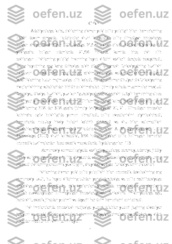 Kirish
         Adabiyotlarga ko'ra, tishlarning qisman yoki to'liq yo'qligii bilan   bemorlarning
o'sishi   davom   etmoqda.   Tadqiqotlar   shuni   ko'rsatdiki,   to'liq   olinadigan   protezlarga
bo'lgan   ehtiyoj   tekshirilgan   1000   kishiga   24,6   ni   tashkil   qiladi   [39]   va   35   yoshdan   44
yoshgacha   bo'lgan   odamlarda   91,6%   hollarda   kamida   bitta   tish   olib
tashlangan   .Tishlarning   yo'qligi   insonning   hayot   sifatini   sezilarli   darajada   pasaytiradi,
uning   hayotining   eng   keng   doirasiga   ta'sir   qiladi.   Chaynash   funktsiyasining   buzilishi
oshqozon   -   ichak   trakti   organlarining   etishmovchiligiga   va   undan   kelib   chiqadigan
kasalliklarning  butun   majmuasiga   olib  keladi,   bu   temporomandibulyar   disfunktsiyaning
rivojlanishining sabablaridan biridir qo'shimchalar. Ijtimoiy sohada muammolar mavjud:
fonatsiya,  diksiya  buzilishi, yuz konfiguratsiyasining  o'zgarishi  tufayli  bemorning aloqa
qobiliyati   yomonlashadi.   Bir   qator   mualliflarning   fikriga   ko'ra,   tishlari   to'liq   yo'qolgan
odamlarning   30%   dan   50%   gacha   ijtimoiy   izolyatsiyada   [70,   91].   Olinadigan   protezlar
ko'pincha   og'iz   bo'shlig'ida   yomon   o'rnatiladi,   to'liq   ovqatlanishni   qiyinlashtiradi,
bemorlarda   noqulay   hissiy   holatni   keltirib   chiqaradi   va   shu   bilan   salomatlikni
mustahkamlashga   hissa   qo'shmaydi   .   Tadqiqot   natijalari   A.   V.   Cymbalistova,   E.   E.
Statovskaya   (2002)   shuni   ko'rsatdiki,   53%   hollarda   tishlari   to'liq   bo'lmagan   bemorlar
ortopedik tuzilmalardan faqat estetik maqsadlarda foydalanganlar [105].
               Zamonaviy stomatologiyada sezilarli yutuqlarga qaramay, adentiya jiddiy
tibbiy va ijtimoiy muammo bo'lib, o'z vaqtida va oqilona davolanishni talab qiladi, uning
maqsadi tishlarning anatomik yaxlitligini, chaynash va nutq funktsiyalarini tiklashdir.
                  Tishlarning  qisman   yoki   to'liq  yo'qolishi  bilan  ortopedik  davolashning  eng
zamonaviy   usuli,   bu   hayot   sifatining   tubdan   yangi   darajasiga   va   to'liq   reabilitatsiyaga
erishishga   imkon   beradi,   bu   tish   implantlari   yordamida   protezlashdir.   Implantlarni
qo'llab-quvvatlaydigan   olinmaydigan   protezlar   yaxshi   funktsional   imkoniyatlarga   ega,
bardoshli, estetik jihatdan yoqimli va deyarli har doim bemorlarni qoniqtiradi.
Tish   implantlarida   protezlash   natijasiga   yuqori   talablar   yuqori   jag'ning   alveolyar
jarayoni   va   pastki   jag'ning   alveolyar   qismining   suyak   to'qimalarining   miqdori   va   sifati
jihatidan maqbul bo'lishini ta'minlaydi.
4 