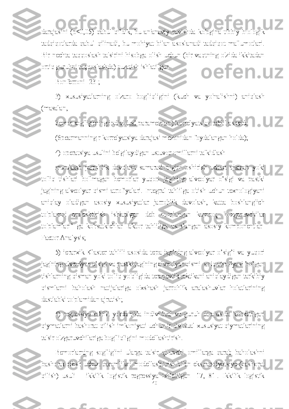 darajasini   (p≤0,05)   qabul   qildik,   bu   an'anaviy   ravishda   ko'pgina   tibbiy-biologik
tadqiqotlarda   qabul   qilinadi,   bu   mohiyat   bilan   asoslanadi   tadqiqot   ma'lumotlari.
Bir nechta taqqoslash ta'sirini hisobga olish uchun (bir vaqtning o'zida ikkitadan
ortiq guruhni taqqoslashda) tuzatish ishlatilgan
Bonferroni [23];
3)   xususiyatlarning   o'zaro   bog'liqligini   (kuch   va   yo'nalishni)   aniqlash
(masalan,
bemor sog'lig'ining individual parametrlari) korrelyatsion tahlil asosida
(Spearmanning r korrelyatsiya darajasi mezonidan foydalangan holda);
4) operatsiya usulini belgilaydigan ustuvor omillarni ta'kidlash
murakkab   jarrohlik   davolash   samaradorligini   oshirish   uchun   qisman   yoki
to'liq   tishlari   bo'lmagan   bemorlar   yuqori   jag'ning   alveolyar   o’sigi   va   pastki
jag'ning  alveolyar   qismi   atrofiyalari.  Integral  tahlilga  o'tish   uchun  texnologiyani
aniqlay   oladigan   asosiy   xususiyatlar   jarrohlik   davolash,   katta   boshlang'ich
to'plamni   aralashtirish   ishlatilgan   deb   nomlangan   kamroq   "o'zgaruvchilar
to'plamlari"   ga   ko'rsatkichlar   faktor   tahliliga   asoslangan   asosiy   komponentlar-
Factor Analysis;
5)   ierarxik   Klaster   tahlili   asosida   tepa   jag’ning   alveolyar   o’sig’i   va   yuqori
jag'ning alveolyar o’sigi va pastki jag'ning alveolyar qismi   aniq atrofiyasi bo'lgan
tishlarning qisman yoki to'liq yo'qligida terapevtik taktikani aniqlaydigan tarkibiy
qismlarni   baholash   natijalariga   o'xshash   jarrohlik   aralashuvlar   holatlarining
dastlabki to'plamidan ajratish;
6)   regressiya   tahlili   yordamida   individual   va   guruh   darajasida   ko'rsatilgan
qiymatlarni bashorat qilish imkoniyati uchun individual xususiyat qiymatlarining
ta'sir o'zgaruvchilariga bog'liqligini modellashtirish.
Bemorlarning   sog'lig'ini   ularga   ta'sir   qiluvchi   omillarga   qarab   baholashni
bashorat qilish uchun qaramlikni modellashtirish bilan ekstrapolyatsiya (bashorat
qilish)   usuli   –   ikkilik   logistik   regressiya   ishlatilgan   [17,   81].   Ikkilik   logistik
40 