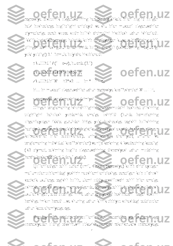 regressiya   dixotomik   o'zgaruvchining   har   qanday   shkala   bilan   bog'liq   bo'lgan
ba'zi   boshqalarga   bog'liqligini   aniqlaydi   va   shu   bilan   mustaqil   o'zgaruvchilar
qiymatlariga   qarab   voqea   sodir   bo'lish   ehtimolini   hisoblash   uchun   ishlatiladi.
Ikkilik logistik regressiya holatida ko'rib chiqilayotgan kuzatuv birligining tahlil
qilingan tasniflash guruhlaridan birida bo'lish  ehtimoli  (asoratlarning mavjudligi
yoki yo'qligi) 2.1 formula bo'yicha hisoblanadi:
p \ u003d 1 / (1 + e~z), bu erda (2.1)
e \ u003d 2.71828182845904,
z \ u003d bi"Xi + B2*x2 +... + bn * HP + a,
bi.... bn-mustaqil o'zgaruvchilar uchun regressiya koeffitsientlari Xi ... HP,
a-regressiya tenglamasining doimiysi.
Olingan  tenglamaning   ishonchliligini   baholash   modelni   bashorat   qilishning
to'g'riligini   baholash   yordamida   amalga   oshirildi   (bunda   bemorlarning
o'rganilayotgan   ikkita   guruhdan   biriga   yoki   boshqasiga   tegishli   bo'lishining
haqiqiy kuzatilgan ko'rsatkichlari logistika regressiyasi asosida bashorat qilingan
ko'rsatkichlar   bilan   taqqoslanadi),   uning   statistik   ahamiyati(   umuman   va
tenglamaning individual koeffitsientlari) va nijelkerkning R-kvadratining kattaligi
(R2   qiymati,   ta'sirning   bog'liq   o'zgaruvchining   dispersiyasi   uchun   modelning
barcha bashoratchilari 0 dan 1 gacha).
Qo'llaniladigan   tahlil   turlari   (omil,  Klaster,   regressiya)   ko'rib  chiqilayotgan
ma'lumotlar to'plamidagi yashirin naqshlarni aniqlashga qaratilgan ko'p o'lchovli
statistik   usullarga   tegishli   bo'lib,   ularni   oddiy   tavsiflovchi   tahlil   bilan   amalga
oshirish mumkin emas. Umuman olganda, regressiya tahlili, boshqa ko'p o'lchovli
usullar singari, tadqiqotchiga "nima uchun eng yaxshi bashoratchi" degan savolni
berishga  imkon beradi ...va shuning uchun klinik tibbiyot sohasidagi  tadqiqotlar
uchun katta ahamiyatga ega.
Shunday   qilib,   tadqiqotda   qo'llaniladigan   materiallar   va   usullar   bizga
operatsiyadan   oldingi   tekshiruvni   o'tkazish,   bemorni   rekonstruktiv   operatsiyaga
41 