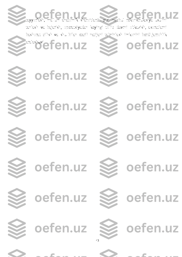 tayyorlash,   ma'lum   anatomik   sharoitlarda   eng   maqbul   rekonstruktsiya   usulini
tanlash   va   bajarish,   operatsiyadan   keyingi   to'liq   davrni   o'tkazish,   asoratlarni
bashorat   qilish   va   shu   bilan   etarli   natijani   ta'minlash   imkonini   berdi.jarrohlik
aralashuvi
42 