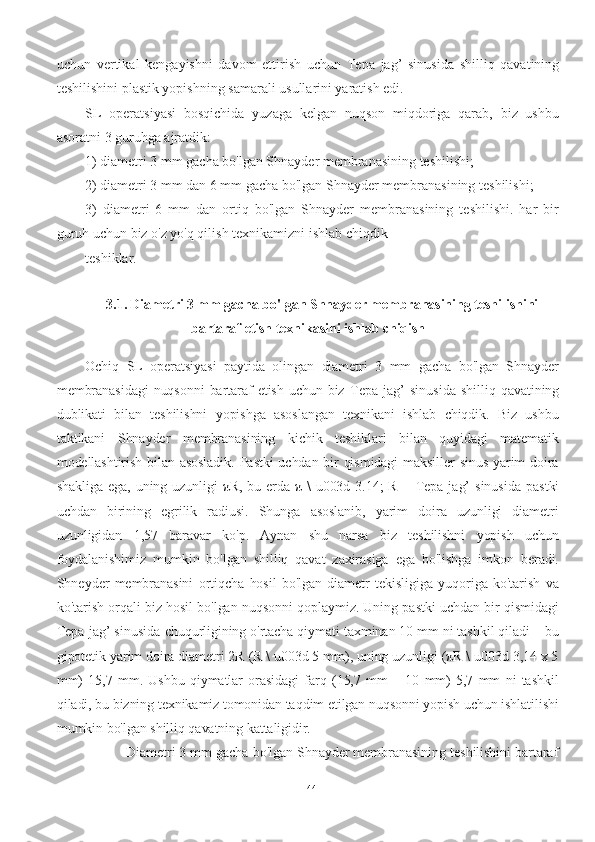 uchun   vertikal   kengayishni   davom   ettirish   uchun   Tepa   jag’   sinusida   shilliq   qavatining
teshilishini plastik yopishning samarali usullarini yaratish edi.
SL   operatsiyasi   bosqichida   yuzaga   kelgan   nuqson   miqdoriga   qarab,   biz   ushbu
asoratni 3 guruhga ajratdik:
1) diametri 3 mm gacha bo'lgan Shnayder membranasining teshilishi;
2) diametri 3 mm dan 6 mm gacha bo'lgan Shnayder membranasining teshilishi;
3)   diametri   6   mm   dan   ortiq   bo'lgan   Shnayder   membranasining   teshilishi.   har   bir
guruh uchun biz o'z yo'q qilish texnikamizni ishlab chiqdik
teshiklar.
3.1. Diametri 3 mm gacha bo'lgan Shnayder membranasining teshilishini
bartaraf etish texnikasini ishlab chiqish
Ochiq   SL   operatsiyasi   paytida   olingan   diametri   3   mm   gacha   bo'lgan   Shnayder
membranasidagi  nuqsonni   bartaraf   etish  uchun biz   Tepa   jag’   sinusida   shilliq qavatining
dublikati   bilan   teshilishni   yopishga   asoslangan   texnikani   ishlab   chiqdik.   Biz   ushbu
taktikani   Shnayder   membranasining   kichik   teshiklari   bilan   quyidagi   matematik
modellashtirish bilan asosladik. Pastki  uchdan bir  qismidagi  maksiller  sinus  yarim doira
shakliga  ega,  uning uzunligi  πR, bu erda π  \  u003d 3.14;  R –   Tepa   jag’  sinusida   pastki
uchdan   birining   egrilik   radiusi.   Shunga   asoslanib,   yarim   doira   uzunligi   diametri
uzunligidan   1,57   baravar   ko'p.   Aynan   shu   narsa   biz   teshilishni   yopish   uchun
foydalanishimiz   mumkin   bo'lgan   shilliq   qavat   zaxirasiga   ega   bo'lishga   imkon   beradi.
Shneyder   membranasini   ortiqcha   hosil   bo'lgan   diametr   tekisligiga   yuqoriga   ko'tarish   va
ko'tarish orqali biz hosil bo'lgan nuqsonni qoplaymiz. Uning pastki uchdan bir qismidagi
Tepa jag’ sinusida  chuqurligining o'rtacha qiymati taxminan 10 mm ni tashkil qiladi – bu
gipotetik yarim doira diametri 2R (R \ u003d 5 mm), uning uzunligi (πR \ u003d 3,14 x 5
mm)   15,7   mm.   Ushbu   qiymatlar   orasidagi   farq   (15,7   mm   –   10   mm)   5,7   mm   ni   tashkil
qiladi, bu bizning texnikamiz tomonidan taqdim etilgan nuqsonni yopish uchun ishlatilishi
mumkin bo'lgan shilliq qavatning kattaligidir.
           Diametri 3 mm gacha bo'lgan Shnayder membranasining teshilishini bartaraf
44 