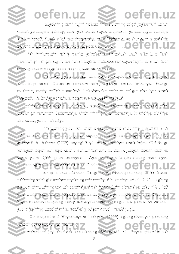                       Suyakning   etarli   hajmi   nafaqat   implantlarning   to'g'ri   joylashishi   uchun
sharoit   yaratibgina   qolmay,   balki   yuk   ostida   suyak   to'qimasini   yanada   qayta   qurishga
yordam   beradi.   Suyak   sifati   osteointegratsiya   muvaffaqiyatiga   va   shunga   mos   ravishda
tish implantlarining funktsional izchilligiga ta'sir qiladi [3, 100].
Tish   implantlarini   tabiiy   tishlar   yo'qolganda   protezlash   usuli   sifatida   qo'llash
mashhurligi oshgani sayin, davolanish paytida mutaxassislar  suyak hajmi va sifati etarli
emasligi muammosiga tobora ko'proq duch kelishmoqda .
                       Tishlarning yo'qolishi  har  doim  jag'ning  suyak to'qimalarining atrofiyasi
bilan   birga   keladi.   Dialektika   qonuniga   ko'ra,   funktsiya   shaklni   belgilaydi.   Shunga
asoslanib,   asosiy   qo'llab-quvvatlash   funktsiyasidan   mahrum   bo'lgan   alveolyar   suyak
o'zgaradi.   Adentiya va natijada progressiv suyak gipotrofiyasi
to'qimalar,   o'z   vaqtida   tuzatilmasa,   suyak   to'qimalarining   giperfunktsiyasi   bilan
aniqlangan   paramorbid   adaptatsiya   sindromining   dekompensatsiya   bosqichiga   o'tishiga
olib keladi, ya'ni. – atrofiya.
                    Tishlarning   yo'qolishi   bilan   alveolyar   tizma   shaklining   o'zgarishi   91%
hollarda kuzatiladi. Tish chiqarilgandan keyingi birinchi yil ichida suyak hajmining 25%
kamayadi   A.   Ashman   (1993)   keyingi   3   yil   ichida   alveolyar   suyak   hajmi   40-60%   ga
kamayadi   degan   xulosaga   keldi   .   Bundan   tashqari,   bu   atrofik   jarayon   davom   etadi   va
suyak   yiliga   0,5%   gacha   kamayadi   .   Ayniqsa,   suyak   to'qimalarining   rezorbsiyasi
rozetkaning murakkab davolanishi bilan ifodalanadi [98].
                  Bir   qator   mualliflarning   fikriga   ko'ra,   tekshirilganlarning   26-55   foizida
tishlarning yo'qligi alveolyar suyakning aniq atrofiyasi bilan birga keladi [2, 21]. Jag'ning
suyak to'qimalarining sezilarli rezorbsiyasi tish implantlarini o'rnatishga to'sqinlik qiladi
va   shu   bilan   bemorlarni   ortopedik   davolashda   jiddiy   qiyinchiliklarni   keltirib   chiqaradi.
Suyak   etishmovchiligining   asosiy   xususiyatlari   vestibulo-og'iz   old   qismida   va   vertikal-
yuqori jag'ning lateral qismida, vertikal yoki gorizontal – pastki jagda
     O'z tadqiqotida E. Vaynshteyn va boshqalar. (1993) jag'ning alveolyar qismining
balandligini aniqlashning noaniqligi
implantlarni   joylashtirishda   asoratlarning   28%   sababi   [80].   Suyak   qatlamida   tish
5 