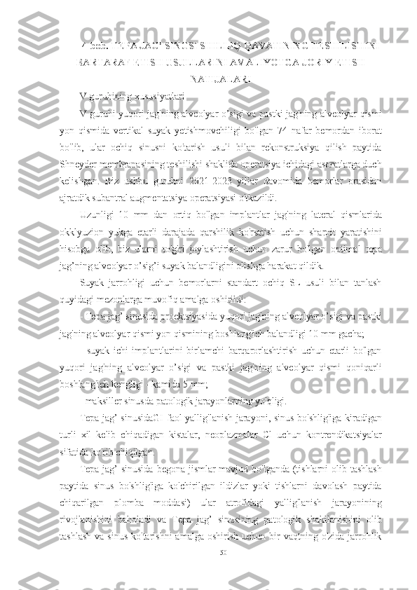 4-bob. TEPA JAG’ SINUSI SHILLIQ QAVATINING TESHILISHINI
BARTARAF ETISH USULLARINI AMALIYOTGA JORIY ETISH
NATIJALARI
V guruhining xususiyatlari
V guruhi yuqori jag'ning alveolyar o’sigi va pastki jag'ning alveolyar qismi
yon   qismida   vertikal   suyak   yetishmovchiligi   bo'lgan   74   nafar   bemordan   iborat
bo'lib,   ular   ochiq   sinusni   ko'tarish   usuli   bilan   rekonstruksiya   qilish   paytida
Shneyder membranasining teshilishi shaklida operatsiya ichidagi asoratlarga duch
kelishgan.   Biz   ushbu   guruhni   2021-2023   yillar   davomida   bemorlar   orasidan
ajratdik subantral augmentatsiya operatsiyasi o'tkazildi.
Uzunligi   10   mm   dan   ortiq   bo'lgan   implantlar   jag'ning   lateral   qismlarida
okklyuzion   yukga   etarli   darajada   qarshilik   ko'rsatish   uchun   sharoit   yaratishini
hisobga   olib,   biz   ularni   to'g'ri   joylashtirish   uchun   zarur   bo'lgan   optimal   tepa
jag’ning alveolyar o’sig’i  suyak balandligini olishga harakat qildik.
Suyak   jarrohligi   uchun   bemorlarni   standart   ochiq   SL   usuli   bilan   tanlash
quyidagi mezonlarga muvofiq amalga oshirildi:
-  Tepa jag’ sinusida  proektsiyasida yuqori jag'ning alveolyar o’sigi va pastki
jag'ning alveolyar qismi yon qismining boshlang'ich balandligi 10 mm gacha;
-   suyak   ichi   implantlarini   birlamchi   barqarorlashtirish   uchun   etarli   bo'lgan
yuqori   jag'ning   alveolyar   o’sigi   va   pastki   jag'ning   alveolyar   qismi   qoniqarli
boshlang'ich kengligi - kamida 5 mm;
- maksiller sinusda patologik jarayonlarning yo'qligi.
Tepa jag’ sinusidaGI   faol yallig'lanish jarayoni, sinus bo'shlig'iga kiradigan
turli   xil   kelib   chiqadigan   kistalar,   neoplazmalar   Cl   uchun   kontrendikatsiyalar
sifatida ko'rib chiqilgan.
Tepa jag’  sinusida   begona jismlar  mavjud bo'lganda (tishlarni  olib tashlash
paytida   sinus   bo'shlig'iga   ko'chirilgan   ildizlar   yoki   tishlarni   davolash   paytida
chiqarilgan   plomba   moddasi)   ular   atrofidagi   yallig'lanish   jarayonining
rivojlanishini   baholadi   va   Tepa   jag’   sinusining   patologik   shakllanishini   olib
tashlash  va  sinus   ko'tarishni  amalga  oshirish  uchun  bir   vaqtning o'zida  jarrohlik
50 