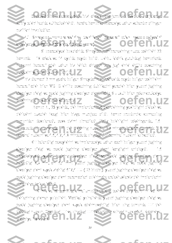         Chekuvchi   bemorlarning   54,3   foizi   chekishning   jarrohlik   davolash   natijalariga
salbiy ta'siri haqida suhbatlashishdi. Barcha bemorlar operatsiya uchun xabardor qilingan
rozilikni imzoladilar.
4.1   Shnayder   membranasining   teshilishini   bartaraf   etish   metodologiyasini
amaliyotga joriy etish (diametri 3 mm gacha) 
                      Sl   operatsiyasi   bosqichida   Shneyder   membranasining   nuqta   teshilishi   32
bemorda   –   18   erkak   va   14   ayolda   paydo   bo'ldi.   Ushbu   kichik   guruhdagi   bemorlarda
nuqsonni   bartaraf   etish   uchun   biz   ishlab   chiqqan   tepa   jag’   sinisi   shilliq   qavatining
nusxasini yaratish usuli qo'llanildi.
Biz diametri 3 mm gacha bo'lgan Shnayder membranasida paydo bo'lgan teshilishni
bartaraf   etish   bilan   VCHC   shilliq   qavatining   dublikatini   yaratish   bilan   yuqori   jag'ning
alveolyar   o’sigi   va  pastki  jag'ning   alveolyar  qismi   ochiq  SL  usuli  bilan  rekonstruktsiya
qilishning klinik misolini keltiramiz.
           Bemor B., 25 yoshda, tish implantlaridagi tish tishining yaxlitligini tiklash va
tishlashni   tuzatish   istagi   bilan   bizga   murojaat   qildi.   Bemor   ortodontist   stomatolog
tomonidan   davolanadi,   qavs   tizimi   o'rnatiladi.   Og'iz   bo'shlig'ini   tekshirganda,   1.6-
mintaqada   o'ng   tomonda   HF   tish   tishining   nuqsoni,   2.7-mintaqada   chap   tomonda   HF
terminal nuqsoni va 4.6, 4.7, 4.8-mintaqada o'ngdagi HF terminal nuqsoni ko'rsatiladi.
         KT balandligi pasayishini va implantatsiya uchun etarli bo'lgan yuqori jag'ning
alveolyar   o’sigi   va   pastki   jag'ning   alveolyar   qismi   kengligini   aniqlaydi.       1.6
proyeksiyasida   yuqori   jag'ning   alveolyar   o’sigi   va   pastki   jag'ning   alveolyar   qismi
balandligi   8,9   mm,   eni   6,4   mm.   yuqori   jag'ning   alveolyar   o’sigi   va   pastki   jag'ning
alveolyar qismi suyak zichligi 617,4 HU (D3 biotipi). yuqori jag'ning alveolyar o’sigi va
pastki jag'ning alveolyar qismi parametrlari qo'shimcha aralashuvlarsiz tish implantlarini
o'rnatishga imkon beradi.
              Klinik   va   rentgenologik   ma'lumotlar   asosida   tashxis   qo'yilgan:   HF   va   HF
tishlarining   qisman   yo'qolishi.   Vertikal   yo'nalishda   yuqori   jag'ning   alveolyar   o’sigi   va
pastki   jag'ning   alveolyar   qismi   suyak   etishmovchiligi   bilan   o'ng   tomonda   HF   tish
tishidagi nuqson. Chapdagi HF va o'ngdagi HF tishlarining so'nggi nuqsonlari. Retensiya,
distopiya 1.8 va 2.8.
57 