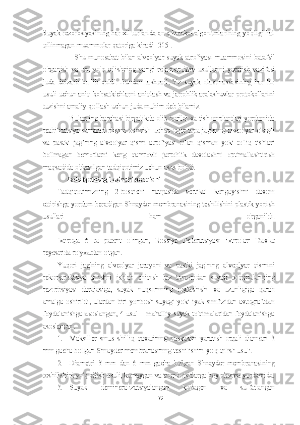 Suyak rezorbsiyasining har xil turlarida aniq harakat algoritmlarining yo'qligi hal
qilinmagan muammolar qatoriga kiradi [215].
             Shu  munosabat   bilan alveolyar   suyak  atrofiyasi  muammosini   batafsil
o'rganish   va   uni   yo'q   qilishning   yangi   rekonstruktiv   usullarini   yaratish   vazifasi
juda   dolzarb   bo'lib   qoldi.   Bundan   tashqari,   biz   suyak   plastmassasining   har   bir
usuli uchun aniq ko'rsatkichlarni aniqlash va jarrohlik aralashuvlar protokollarini
tuzishni amaliy qo'llash uchun juda muhim deb bilamiz.
       Bularning barchasi birgalikda olib borildi va tish implantlari yordamida
reabilitatsiya samaradorligini oshirish uchun og'ir   tepa jag’ning alveolyar o’sig’i
va   pastki   jag’ning   alveolyar   qismi   atrofiyasi   bilan   qisman   yoki   to'liq   tishlari
bo'lmagan   bemorlarni   keng   qamrovli   jarrohlik   davolashni   optimallashtirish
maqsadida o'tkazilgan tadqiqotimiz uchun asos bo'ldi.
     Tadqiqotning ikkinchi bosqichi 
Tadqiqotimizning   2-bosqichi   natijasida   vertikal   kengayishni   davom
ettirishga yordam beradigan Shnayder membranasining teshilishini plastik yopish
usullari   ham   o'rganildi.
Ixtiroga   6   ta   patent   olingan,   Rossiya   Federatsiyasi   ixtirolari   Davlat
reyestrida ro'yxatdan o'tgan.
Yuqori   jag'ning   alveolyar   jarayoni   va   pastki   jag'ning   alveolyar   qismini
rekonstruktsiya   qilishni   ishlab   chiqish   biz   tomonidan   suyak   to'qimalarining
rezorbsiyasi   darajasiga,   suyak   nuqsonining   joylashishi   va   uzunligiga   qarab
amalga  oshirildi,  ulardan  biri  yonbosh   suyagi  yoki  iyak  simfizidan  avtograftdan
foydalanishga  asoslangan,  4 usul  – mahalliy suyak to'qimalaridan foydalanishga
asoslangan.
1. Maksiller   sinus   shilliq   qavatining   nusxasini   yaratish   orqali   diametri   3
mm gacha bo'lgan Shnayder membranasining teshilishini yo'q qilish usuli.
2. Diametri   3   mm   dan   6   mm   gacha   bo'lgan   Shnayder   membranasining
teshilishini yo'q qilish usuli, kamaygan va trombotsitlarga boy plazma yordamida.
3. Suyak   demineralizatsiyalangan   kollagen   va   sulfatlangan
79 