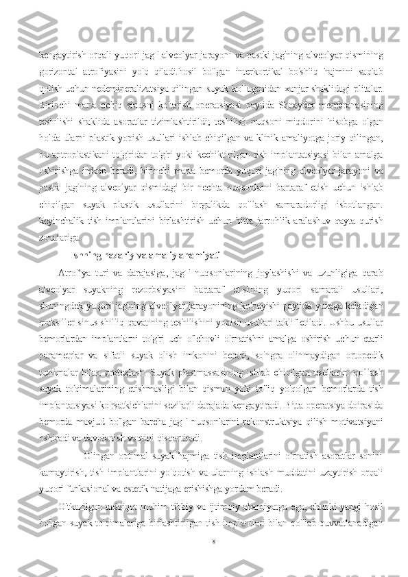 kengaytirish orqali yuqori jag ' alveolyar jarayoni va pastki jag'ning alveolyar qismining
gorizontal   atrofiyasini   yo'q   qiladi.hosil   bo'lgan   interkortikal   bo'shliq   hajmini   saqlab
qolish uchun nedemineralizatsiya qilingan suyak kollagenidan xanjar shaklidagi plitalar.
Birinchi   marta   ochiq   sinusni   ko'tarish   operatsiyasi   paytida   Shnayder   membranasining
teshilishi   shaklida   asoratlar   tizimlashtirildi;   teshilish   nuqsoni   miqdorini   hisobga   olgan
holda ularni plastik yopish usullari ishlab chiqilgan va klinik amaliyotga joriy qilingan,
bu   antroplastikani   to'g'ridan-to'g'ri   yoki   kechiktirilgan   tish   implantatsiyasi   bilan   amalga
oshirishga   imkon   beradi,   birinchi   marta   bemorda   yuqori   jag'ning   alveolyar   jarayoni   va
pastki   jag'ning   alveolyar   qismidagi   bir   nechta   nuqsonlarni   bartaraf   etish   uchun   ishlab
chiqilgan   suyak   plastik   usullarini   birgalikda   qo'llash   samaradorligi   isbotlangan.
keyinchalik   tish   implantlarini   birlashtirish   uchun   bitta   jarrohlik   aralashuv   qayta   qurish
zonalariga.
     Ishning nazariy va amaliy ahamiyati
Atrofiya   turi   va   darajasiga,   jag   '   nuqsonlarining   joylashishi   va   uzunligiga   qarab
alveolyar   suyakning   rezorbsiyasini   bartaraf   etishning   yuqori   samarali   usullari,
shuningdek   yuqori   jag'ning   alveolyar   jarayonining   ko'payishi   paytida   yuzaga   keladigan
maksiller sinus shilliq qavatining teshilishini yopish usullari taklif etiladi. Ushbu usullar
bemorlardan   implantlarni   to'g'ri   uch   o'lchovli   o'rnatishni   amalga   oshirish   uchun   etarli
parametrlar   va   sifatli   suyak   olish   imkonini   beradi,   so'ngra   olinmaydigan   ortopedik
tuzilmalar   bilan   protezlash.   Suyak   plastmassasining   ishlab   chiqilgan   usullarini   qo'llash
suyak   to'qimalarining   etishmasligi   bilan   qisman   yoki   to'liq   yo'qolgan   bemorlarda   tish
implantatsiyasi ko'rsatkichlarini sezilarli darajada kengaytiradi. Bitta operatsiya doirasida
bemorda   mavjud   bo'lgan   barcha   jag   '   nuqsonlarini   rekonstruktsiya   qilish   motivatsiyani
oshiradi va davolanish vaqtini qisqartiradi.
            Olingan   optimal   suyak   hajmiga   tish   implantlarini   o'rnatish   asoratlar   sonini
kamaytirish,   tish   implantlarini   yo'qotish   va   ularning   ishlash   muddatini   uzaytirish   orqali
yuqori funktsional va estetik natijaga erishishga yordam beradi.
O'tkazilgan   tadqiqot   muhim   tibbiy   va  ijtimoiy  ahamiyatga   ega,   chunki   yangi   hosil
bo'lgan suyak to'qimalariga birlashtirilgan tish implantlari bilan qo'llab-quvvatlanadigan
8 