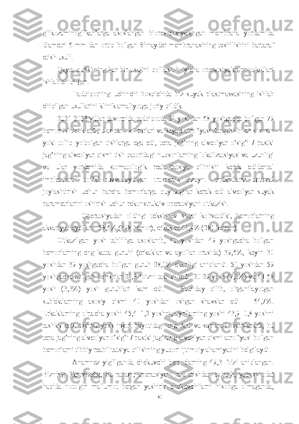 glikozaminoglikanlarga   asoslangan   bioresorbsiyalangan   membrana   yordamida
diametri   6   mm   dan   ortiq   bo'lgan   Shnayder   membranasining   teshilishini   bartaraf
etish usuli.
Qayta qurishning har bir  usulini  qo'llash bo'yicha operatsiyalar protokollari
ishlab chiqilgan.
          Tadqiqotning   uchinchi   bosqichida   biz   suyak   plastmassasining   ishlab
chiqilgan usullarini klinik amaliyotga joriy qildik.
2021-2023 yillar davomida tadqiqotda 21 yoshdan 68 yoshgacha bo'lgan 79
bemor ishtirok etdi, ular turli xil turlari va suyak atrofiyasi darajasi bilan qisman
yoki   to'liq   yo'qolgan   tishlarga   ega   edi,   tepa   jag’ning   alveolyar   o’sig’i   /   pastki
jag’ning alveolyar qismi tish qatoridagi nuqsonlarning lokalizatsiyasi va uzunligi
va   ular   yordamida   stomatologik   reabilitatsiya   qilinishi   kerak   edidental
implantlarni   qo'llab-quvvatlaydigan   ortopedik   dizayn.   Implantlarni   optimal
joylashtirish   uchun   barcha   bemorlarga   quyidagilar   kerak   edi   alveolyar   suyak
parametrlarini oshirish uchun rekonstruktiv operatsiyani o'tkazish.
            Operatsiyadan   oldingi   tekshiruv   shuni   ko'rsatdiki,   bemorlarning
aksariyati ayollar – 58,6% (398 bemor), erkaklar 41,4% (281 bemor).
O'tkazilgan   yosh   tahliliga   asoslanib,   40   yoshdan   49   yoshgacha   bo'lgan
bemorlarning   eng   katta   guruhi   (erkaklar   va   ayollar   orasida)   39,6%,   keyin   30
yoshdan   39   yoshgacha   bo'lgan   guruh   28,1%   ekanligi   aniqlandi.   50   yoshdan   59
yoshgacha bo'lgan bemorlar 21,8 foizni tashkil etdi. 20 29 yosh (7,2%) va 60 68
yosh   (3,3%)   yosh   guruhlari   kam   edi.       Shunday   qilib,   o'rganilayotgan
sub'ektlarning   asosiy   qismi   40   yoshdan   oshgan   shaxslar   edi   –   64,7%.
Erkaklarning   o'rtacha   yoshi   45,4±1,2   yoshni,   ayollarning   yoshi   43,9±0,8   yoshni
tashkil   etdi.   Ushbu   yosh   inson   hayotidagi   eng   faol   va   samarali   hisoblanadi,   bu
tepa jag’ning alveolyar o’sig’i  / pastki jag’ning alveolyar qismi atrofiyasi bo'lgan
bemorlarni tibbiy reabilitatsiya qilishning yuqori ijtimoiy ahamiyatini belgilaydi.
          Anamnez   yig'ilganda   chekuvchi   bemorlarning   49,3   foizi   aniqlangan.
Bizning   fikrimizcha,   bu   raqam,   operatsiyani   rad   etishdan   qo'rqib,   yomon   odat
haqida   noto'g'ri   ma'lumot   bergan   yashirin   chekuvchilarni   hisobga   olmaganda,
80 