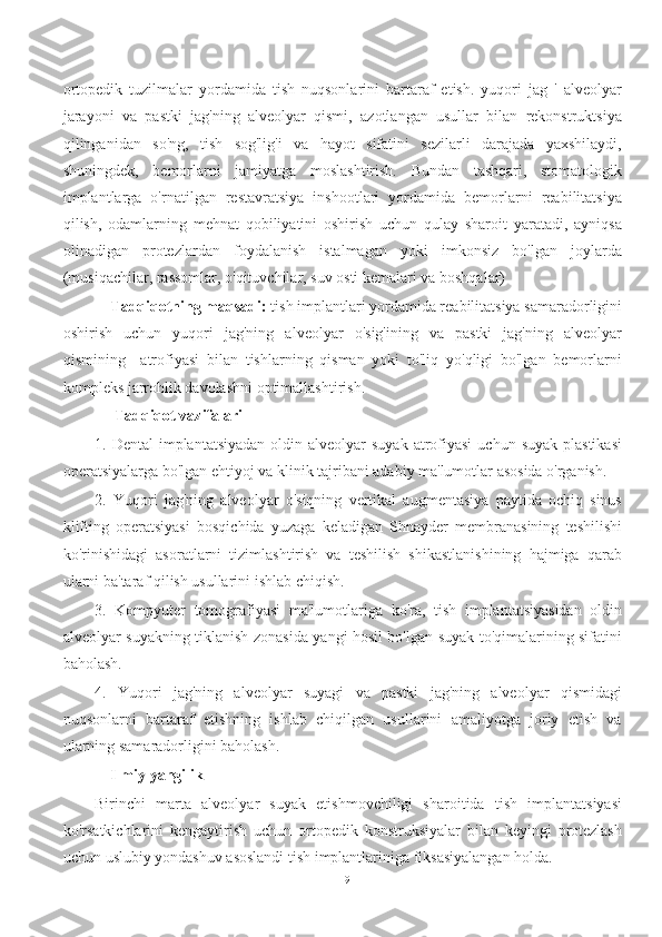 ortopedik   tuzilmalar   yordamida   tish   nuqsonlarini   bartaraf   etish.   yuqori   jag   '   alveolyar
jarayoni   va   pastki   jag'ning   alveolyar   qismi,   azotlangan   usullar   bilan   rekonstruktsiya
qilinganidan   so'ng,   tish   sog'lig'i   va   hayot   sifatini   sezilarli   darajada   yaxshilaydi,
shuningdek,   bemorlarni   jamiyatga   moslashtirish.   Bundan   tashqari,   stomatologik
implantlarga   o'rnatilgan   restavratsiya   inshootlari   yordamida   bemorlarni   reabilitatsiya
qilish,   odamlarning   mehnat   qobiliyatini   oshirish   uchun   qulay   sharoit   yaratadi,   ayniqsa
olinadigan   protezlardan   foydalanish   istalmagan   yoki   imkonsiz   bo'lgan   joylarda
(musiqachilar, rassomlar, o'qituvchilar, suv osti kemalari va boshqalar)
    Tadqiqotning maqsadi:  tish implantlari yordamida reabilitatsiya samaradorligini
oshirish   uchun   yuqori   jag'ning   alveolyar   o'sig'ining   va   pastki   jag'ning   alveolyar
qismining     atrofiyasi   bilan   tishlarning   qisman   yoki   to'liq   yo'qligi   bo'lgan   bemorlarni
kompleks jarrohlik davolashni optimallashtirish.
     Tadqiqot vazifalari
1. Dental  implantatsiyadan  oldin  alveolyar   suyak  atrofiyasi  uchun  suyak  plastikasi
operatsiyalarga bo'lgan ehtiyoj va klinik tajribani adabiy ma'lumotlar asosida o'rganish.
2.   Yuqori   jag'ning   alveolyar   o'siqning   vertikal   augmentasiya   paytida   ochiq   sinus
klifting   operatsiyasi   bosqichida   yuzaga   keladigan   Shnayder   membranasining   teshilishi
ko'rinishidagi   asoratlarni   tizimlashtirish   va   teshilish   shikastlanishining   hajmiga   qarab
ularni ba'taraf qilish usullarini ishlab chiqish.
3.   Kompyuter   tomografiyasi   ma'lumotlariga   ko'ra,   tish   implantatsiyasidan   oldin
alveolyar suyakning tiklanish zonasida yangi hosil bo'lgan suyak to'qimalarining sifatini
baholash.
4.   Yuqori   jag'ning   alveolyar   suyagi   va   pastki   jag'ning   alveolyar   qismidagi
nuqsonlarni   bartaraf   etishning   ishlab   chiqilgan   usullarini   amaliyotga   joriy   etish   va
ularning samaradorligini baholash.
    Ilmiy yangilik
Birinchi   marta   alveolyar   suyak   etishmovchiligi   sharoitida   tish   implantatsiyasi
ko'rsatkichlarini   kengaytirish   uchun   ortopedik   konstruksiyalar   bilan   keyingi   protezlash
uchun uslubiy yondashuv asoslandi tish implantlariniga fiksasiyalangan holda.
9 