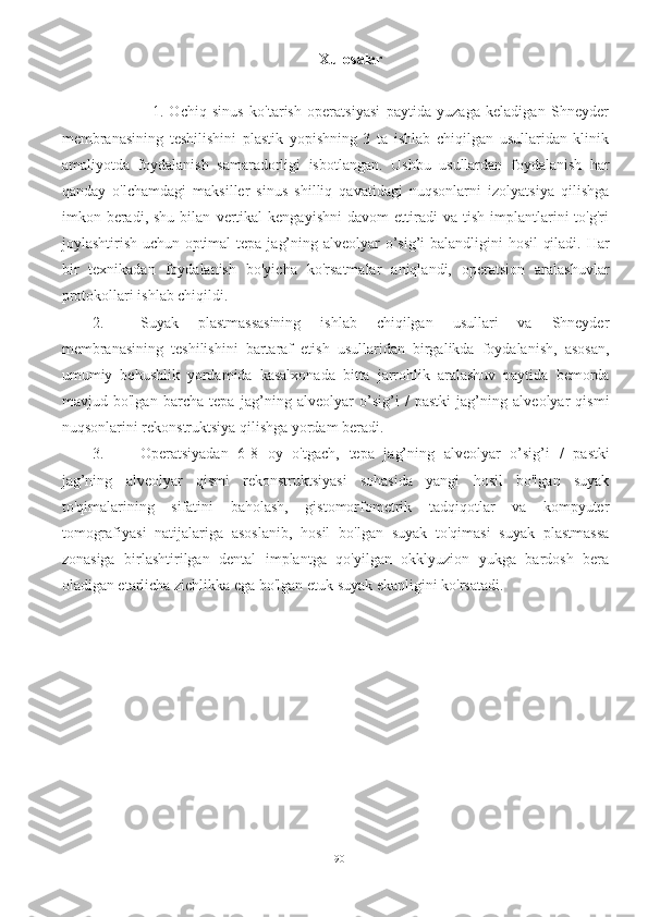 Xulosalar
                    1.   Ochiq   sinus   ko'tarish   operatsiyasi   paytida   yuzaga   keladigan   Shneyder
membranasining   teshilishini   plastik   yopishning   3   ta   ishlab   chiqilgan   usullaridan   klinik
amaliyotda   foydalanish   samaradorligi   isbotlangan.   Ushbu   usullardan   foydalanish   har
qanday   o'lchamdagi   maksiller   sinus   shilliq   qavatidagi   nuqsonlarni   izolyatsiya   qilishga
imkon  beradi,  shu   bilan   vertikal   kengayishni   davom   ettiradi   va   tish   implantlarini   to'g'ri
joylashtirish uchun optimal   tepa jag’ning alveolyar o’sig’i   balandligini hosil qiladi. Har
bir   texnikadan   foydalanish   bo'yicha   ko'rsatmalar   aniqlandi,   operatsion   aralashuvlar
protokollari ishlab chiqildi.
2. Suyak   plastmassasining   ishlab   chiqilgan   usullari   va   Shneyder
membranasining   teshilishini   bartaraf   etish   usullaridan   birgalikda   foydalanish,   asosan,
umumiy   behushlik   yordamida   kasalxonada   bitta   jarrohlik   aralashuv   paytida   bemorda
mavjud   bo'lgan   barcha   tepa   jag’ning   alveolyar   o’sig’i   /   pastki   jag’ning   alveolyar   qismi
nuqsonlarini rekonstruktsiya qilishga yordam beradi.
3. Operatsiyadan   6-8   oy   o'tgach,   tepa   jag’ning   alveolyar   o’sig’i   /   pastki
jag’ning   alveolyar   qismi   rekonstruktsiyasi   sohasida   yangi   hosil   bo'lgan   suyak
to'qimalarining   sifatini   baholash,   gistomorfometrik   tadqiqotlar   va   kompyuter
tomografiyasi   natijalariga   asoslanib,   hosil   bo'lgan   suyak   to'qimasi   suyak   plastmassa
zonasiga   birlashtirilgan   dental   implantga   qo'yilgan   okklyuzion   yukga   bardosh   bera
oladigan etarlicha zichlikka ega bo'lgan etuk suyak ekanligini ko'rsatadi.
90 