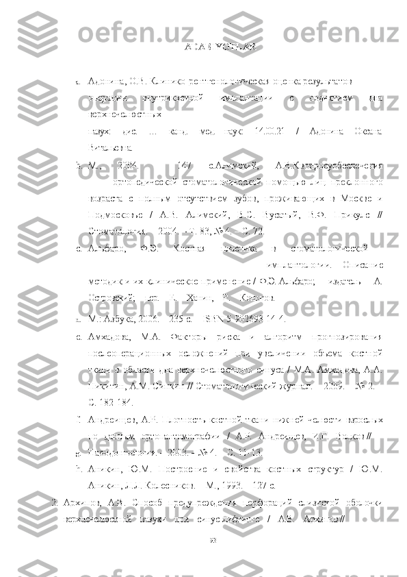 ADABIYOTLAR
a. Адонина, О.В. Клинико-рентгенологическая оценка результатов
операции   внутрикостной   имплантации   с   поднятием   дна
верхнечелюстных
пазух:    дис.    …    канд.    мед.   наук:    14.00.21    /    Адонина    Оксана
Витальевна.    –
b. М.,   2004.   –   147   с. Алимский,   А.В. К вопросуобеспечения
ортопедической   стоматологической   помощью   лиц   преклонного
возраста   с   полным   отсутствием   зубов,   проживающих   в   Москве   и
Подмосковье   /   А.В.   Алимский,   В.С.   Вусатый,   В.Ф.   Прикулс   //
Стоматология. – 2004. – Т. 83, № 4. – С. 72.
c. Альфаро,   Ф.Э.   Костная   пластика   в   стоматологической  
имплантологии.   Описание
методик и их клиническое применение /   Ф.Э. Альфаро;     издатель     А.
Островский;     пер.     Е.     Ханин,     Р.     Кононов.     –
d. М.: Азбука, 2006. – 235 с. – ISBN 5-902693-14-4.
e. Амхадова,   М.А.   Факторы   риска   и   алгоритм   прогнозирования
послеоперационных   осложнений   при   увеличении   объема   костной
ткани   в   области   дна   верхнечелюстного   синуса   /   М.А.   Амхадова,   А.А.
Никитин, А.М. Сипкин // Стоматологический журнал. – 2009. – № 2. –
С. 182-184.
f. Андреищев,   А.Р.   Плотность   костной   ткани   нижней   челюсти   взрослых
по   данным   ортопантомографии   /   А.Р.   Андреищев,   И.Г.   Волков //
g. Пародонтология. – 2003. – № 4. – С. 11-13.
h. Аникин,   Ю.М.   Построение   и   свойства   костных   структур   /   Ю.М.
Аникин, Л.Л. Колесников. – М., 1993. – 127 с.
2. Архипов,   А.В.   Способ   предупреждения   перфораций   слизистой   оболочки
верхнечелюстной    пазухи    при    синус-лифтинге    /    А.В.    Архипов //
93 