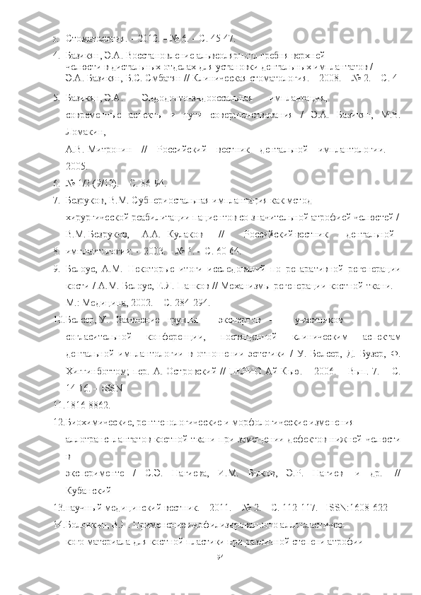 3. Стоматология. – 2012. – № 6. – С. 45-47.
4. Базикян, Э.А. Восстановление альвеолярного гребня верхней
челюсти в дистальных отделах для установки дентальных имплантатов /
Э.А. Базикян, Б.С. Смбатян // Клиническая стоматология. – 2008. – № 2. – С. 4-
5. Базикян, Э.А. Эндодонто-эндооссальная имплантация,
современные   аспекты   и   пути   совершенствования   /   Э.А.   Базикян,   М.В.
Ломакин,
А.В. Митронин     //     Российский     вестник     дентальной     имплантологии.     –
2005.   –
6. № 1/2 (9/10). – С. 86-94.
7. Безруков, В.М. Субпериостальная имплантация как метод
хирургической реабилитации пациентов со значительной атрофией челюстей /
В.М. Безруков, А.А. Кулаков // Российский вестник дентальной
8. имплантологии. – 2003. – № 1. – С. 60-64.
9. Белоус,   А.М.   Некоторые   итоги   исследований   по   репаративной   регенерации
кости / А.М. Белоус, Е.Я. Панков // Механизмы регенерации костной ткани. –
М.: Медицина, 2002. – С. 284-294.
10. Белсер, У. Заявление группы экспертов – участников
согласительной   конференции,   посвященной   клиническим   аспектам
дентальной   имплантологии   в   отношении   эстетики   /   У.   Белсер,   Д.   Бузер,   Ф.
Хиггинботтом;  пер. А. Островский //  ПЕРИО Ай Кью. – 2006. – Вып. 7. – С.
14-16. – ISSN
11. 1816-8862.
12. Биохимические, рентгенологические и морфологические изменения
аллотрансплантатов костной ткани при замещении дефектов нижней челюсти
в
эксперименте     /     С.Э.     Нагиева,     И.М.     Быков,     Э.Р.     Нагиев     [и     др.]     //
Кубанский
13. научный медицинский вестник. – 2011. – № 2. – С. 112-117. –ISSN:1608-622
14. Болонкин, В.П. Применение лиофилизированного аллопластичес-
кого материала для костной пластики при различной степени атрофии
94 