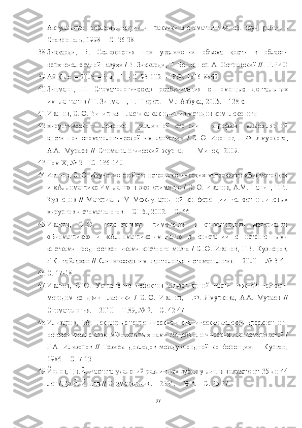 Актуальные   проблемы   теории   и   практики   в   стоматологии:   сб.   науч.   работ.   –
Ставрополь, 1998. – С. 26-28.
38. Зиккарди,   В.   Осложнения   при   увеличении   объема   кости   в   области
верхнечелюстной пазухи / В. Зиккарди, Н. Беттс; пер. А. Островский // ПЕРИО
39. Ай Кью. – 2005. – Вып. 1. – С. 93-102. – ISSN 1816-8862.
40. Зицманн,   Н.   Стоматологическая   реабилитация   с   помощью   дентальных
имплантатов / Н. Зицманн, П. Шерер. – М.: Азбука, 2005. – 128 с.
41. Иванов, С.Ю. Винирная пластика как один из методов комплексного
42. хирургического лечения различной степени атрофии   альвеолярной
кости   при   стоматологической   имплантации   /   С.Ю.   Иванов,   Н.Ф.   Ямуркова,
А.А.  Мураев  //  Стоматологический  журнал.  –  Минск,  2009. 
43. Том Х, № 2. – С. 136-140.
44. Иванов, С.Ю. Изучение свойств остеопластических материалов «Биоматрикс»
и   «Алломатрикс-Имплант»   в   эксперименте   /   С.Ю.   Иванов,   А.М.   Панин,   Г.В.
Кузнецов   //   Материалы   V   Международной   конференции   челюстно-лицевых
хирургов и стоматологов. – СПб., 2002. – С. 66.
45. Иванов,   С.Ю.   Перспективы   применения   в   стоматологии   материалов
«Биоматрикс»   и   «Алломатрикс-имплант»   в   сочетании   с   остеогенными
клетками-предшественниками   костного   мозга   /   С.Ю.   Иванов,   Г.В.   Кузнецов,
Р.К. Чайлахян // Клиническая имплантология и стоматология. – 2000. – № 3-4.
46. С. 17-18.
47. Иванов,   С.Ю.   Устранение   дефектов   альвеолярной   части   нижней   челюсти
методом   сэндвич-пластики   /   С.Ю.   Иванов,   Н.Ф.   Ямуркова,   А.А.   Мураев   //
Стоматология. – 2010. – Т.89, № 2. – С. 42-47.
48. Илизаров, Г.А. Некоторые теоретические и клинические аспекты чрескостного
остеосинтеза с позиций открытых нами общебиологических закономерностей /
Г.А.   Илизаров   //   Тезисы   докладов   международной   конференции.   –   Курган,
1986. – С. 7-12.
49. Йолов, Цв.Й. Частота удалений различных зубов у лиц в возрасте от 35 до 44
лет / Цв.Й. Йолов // Стоматология. – 2001. – № 6. – С. 25-27.
97 