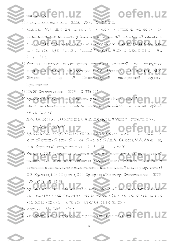 технологии
60. в биологии и медицине. – 2008. – № 4. – С. 206-210.
61. Козлова,   М.В.   Атрофия   альвеолярной   части   и   отростка   челюстей   при
остеопеническом   синдроме   у   больных   с   патологией   щитовидной   железы   и
ипогонадизмом   (современные   методы   диагностики   и   лечения):   автореф.   дис.
…   д-ра   мед.   наук:   14.00.21,   14.00.03   /   Козлова   Марина   Владленовна.   –   М.,
2009. – 48 с.
62. Костная   пластика   альвеолярных   отростков   челюстей   при   проведении
операции   дентальной   имплантации   /   Е.А.   Дурново,   Н.В.   Мишина,   М.И.
Хитрин         [и         др.]         //         Нижегородский         медицинский         журнал.
Приложение
63. НМЖ. Стоматология. – 2003. – С. 225-226.
64. Кулаков, А.А. Клинические аспекты увеличения объема костной
ткани   альвеолярного   отростка   при   его   атрофии   на   этапах   зубной
имплантации /
А.А. Кулаков, Л.Н. Федоровская, М.А. Амхадова // Маэстро стоматологии.  –
65. 2001. – № 5. – С. 70-74.
66. Кулаков, А.А. Хирургические методы реабилитации пациентов с выраженной
костной атрофией верхней и нижней челюстей / А.А. Кулаков, М.А. Амхадова,
В.М. Королев // Пародонтология. – 2006. – № 1. – С. 67-70.
67. Кулаков,   О.Б.   Показания   к   применению   трансплантатов   из   ветви   нижней
челюсти   для   замещения   дефектов   альвеолярного   отростка   челюстей   в
сочетании с дентальными имплантатами и сравнительный анализ результатов /
О.Б. Кулаков, Я.В. Шорстов, С.Н. Супрунов // Институт Стоматологии. – 2009.
– № 1 (42). – С. 36-38.
68. Куцевляк, В.И. Дистракционный и компрессионный методы лечения больных
с аномалиями и деформациями нижней челюсти (клинико-экспериментальное
исследование): дис. … д-ра мед. наук / Куцевляк Валерий
69. Исаевич. – М., 1986. – 315 с.
70. Лалабекян, Б.А. Разработка и внедрение метода использования
99 