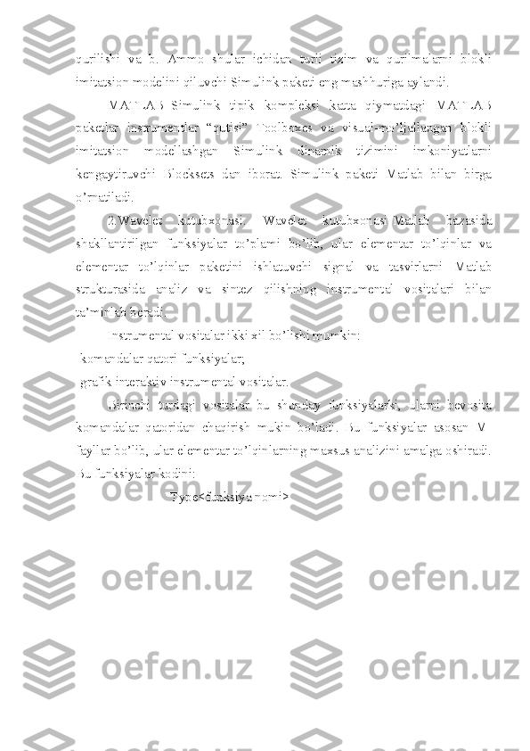 qurilishi   va   b.   Ammo   shular   ichidan   turli   tizim   va   qurilmalarni   blokli
imitatsion modelini qiluvchi Simulink paketi eng mashhuriga aylandi.
MATLAB+Simulink   tipik   kompleksi   katta   qiymatdagi   MATLAB
paketlar   instrumentlar   “qutisi”   Toolboxes   va   visual-mo’ljallangan   blokli
imitatsion   modellashgan   Simulink   dinamik   tizimini   imkoniyatlarni
kengaytiruvchi   Blocksets   dan   iborat.   Simulink   paketi   Matlab   bilan   birga
o’rnatiladi.
2.Wavelet   kutubxonasi.   Wavelet   kutubxonasi-Matlab   bazasida
shakllantirilgan   funksiyalar   to’plami   bo’lib,   ular   elementar   to’lqinlar   va
elementar   to’lqinlar   paketini   ishlatuvchi   signal   va   tasvirlarni   Matlab
strukturasida   analiz   va   sintez   qilishning   instrumental   vositalari   bilan
ta’minlab beradi.
Instrumental vositalar ikki xil bo’lishi mumkin:
-komandalar qatori funksiyalar;
-grafik interaktiv instrumental vositalar.
Birinchi   turdagi   vositalar   bu   shunday   funksiyalarki,   ularni   bevosita
komandalar   qatoridan   chaqirish   mukin   bo’ladi.   Bu   funksiyalar   asosan   M-
fayllar bo’lib, ular elementar to’lqinlarning maxsus analizini amalga oshiradi.
Bu funksiyalar kodini:
Type<funksiya nomi> 