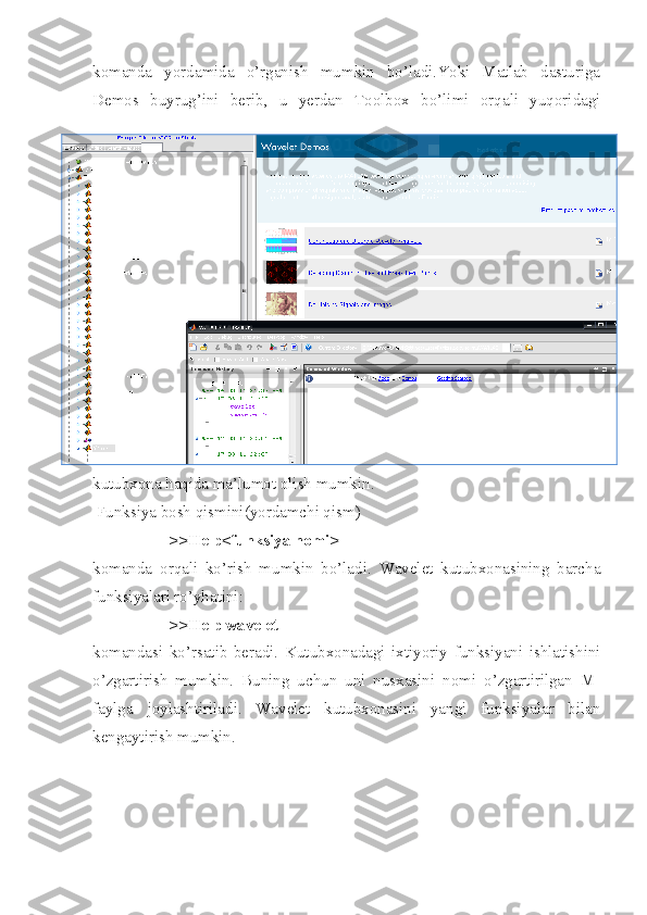 komanda   yordamida   o’rganish   mumkin   bo’ladi.Yoki   Matlab   dasturiga
Demos   buyrug’ini   berib,   u   yerdan   Toolbox   bo’limi   orqali   yuqoridagi
kutubxona haqida ma’lumot olish mumkin.
 Funksiya bosh qismini(yordamchi qism)
>>Help<funksiya nomi>
komanda   orqali   ko’rish   mumkin   bo’ladi.   Wavelet   kutubxonasining   barcha
funksiyalari ro’yhatini:
>>Help wavelet
komandasi   ko’rsatib   beradi.   Kutubxonadagi   ixtiyoriy   funksiyani   ishlatishini
o’zgartirish   mumkin.   Buning   uchun   uni   nusxasini   nomi   o’zgartirilgan   M-
faylga   joylashtiriladi.   Wavelet   kutubxonasini   yangi   funksiyalar   bilan
kengaytirish mumkin. 