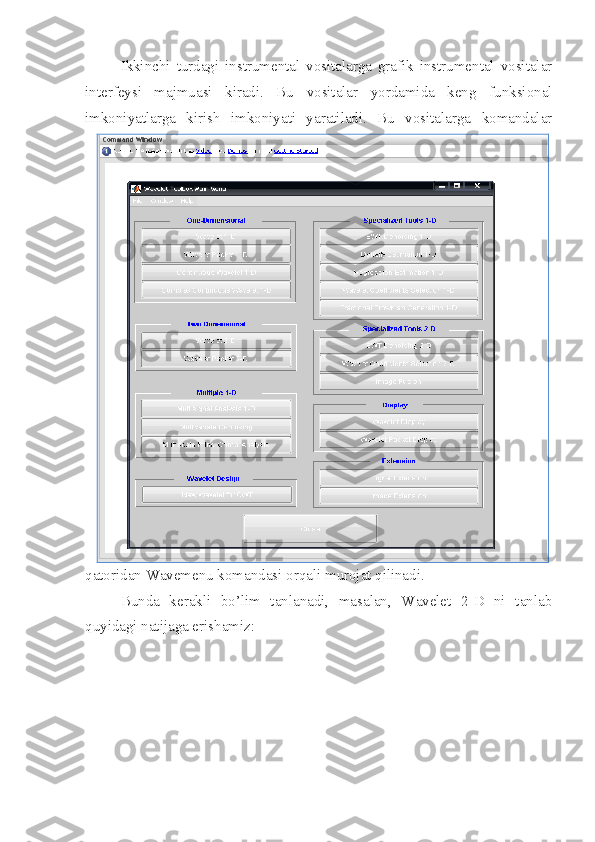 Ikkinchi   turdagi   instrumental   vositalarga   grafik   instrumental   vositalar
interfeysi   majmuasi   kiradi.   Bu   vositalar   yordamida   keng   funksional
imkoniyatlarga   kirish   imkoniyati   yaratiladi.   Bu   vositalarga   komandalar
qatoridan Wavemenu komandasi orqali murojat qilinadi.
Bunda   kerakli   bo’lim   tanlanadi,   masalan,   Wavelet   2-D   ni   tanlab
quyidagi natijaga erishamiz: 