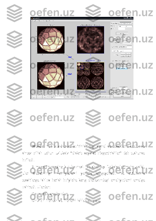 Wavelet   Toolbox   har   xil   ko’rinishidagi   signal   va   tasvirlarni   analiz   va
sintez   qilish   uchun   uzluksiz   “diskrit   veyvlet   o’zgartirishlar”   deb   tushunsa
bo’ladi.
3.Image   Processing   kutubxonasi.   Bu   shunday   funksiyalar   majmuasiki,
ular   Matlabning   imkoniyatlarni   yanada   kengaytiradi.   Bu   kutubxona
tasvirlarga   ishlov   berish   bo’yicha   keng   diapazondagi   amaliyotlarni   amalga
oshiradi. Ulardan:
 Geometrik amaliyotlar;
 Chiziqli filtrlash va filtrlarni ishlab chiqish; 