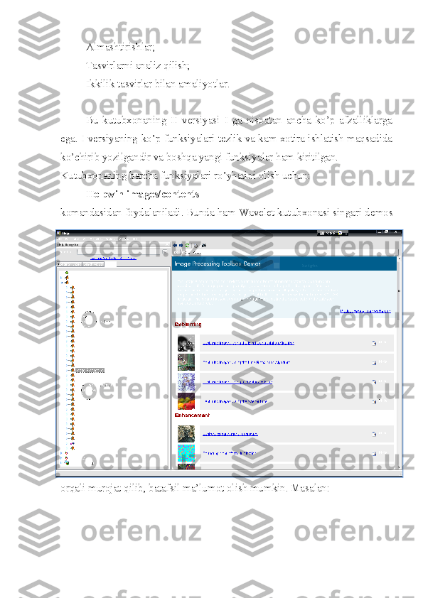  Almashtirishlar;
 Tasvirlarni analiz qilish;
 Ikkilik tasvirlar bilan amaliyotlar. 
Bu   kutubxonaning   II   versiyasi   I   ga   nisbatan   ancha   ko’p   afzalliklarga
ega. I versiyaning ko’p funksiyalari tezlik va kam xotira ishlatish maqsadida
ko’chirib yozilgandir va boshqa yangi funksiyalar ham kiritilgan.
Kutubxonaning barcha funksiyalari ro’yhatini olish uchun:
Helpwin images/contents
komandasidan foydalaniladi. Bunda ham Wavelet kutubxonasi singari demos
orqali murojat qilib, batafsil ma’lumot olish mumkin. Masalan: 