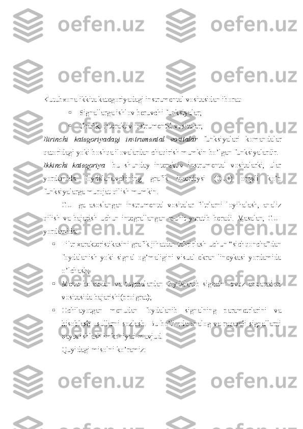 Kutubxona ikkita kategoriyadagi instrumental vositasidan iborat:
 Signallarga ishlov beruvchi funksiyalar;
 Grafik, interaktiv instrumental vositalar;
Birinchi   kategoriyadagi   instrumental   vositalar   funksiyalari   komandalar
qatoridagi yoki boshqa ilovalardan chaqirish mumkin bo’lgan funksiyalardir.
Ikkinchi   kategoriya -   bu   shunday   interaktiv   instrumental   vositalarki,   ular
yordamida   foydalanuvchining   grafik   interfeysi   (GUI)   orqali   ko’p
funksiyalarga murojat qilish mumkin. 
GUI   ga   asoslangan   instrumental   vositalar   filtrlarni   loyihalash,   analiz
qilish   va   bajarish   uchun   integrallangan   muhit   yaratib   beradi.   Masalan,   GUI
yordamida:
 Filtr xarakteristikasini grafik jihatdan tahrirlash uchun “sichqoncha”dan
foydalanish   yoki   signal   og’maligini   visual   ekran   lineykasi   yordamida
o’lchash;
 Menu   holatidan   va   tugmalardan   foydalanib   signalni   ovoz   apparatlari
vositasida bajarishi(proigrat);
 Ochilayotgan   menudan   foydalanib   signalning   parametrlarini   va
hisoblash usullarni sozlash. Bu bo’limda analog va raqamli signallarni
qayta ishlash imkoniyati mavjud.
Quyidagi misolni ko’ramiz: 