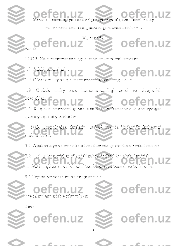 Mavzu:   Texnologiya darslari jarayonida o quvchilarni milliyʻ
hunarmandchilikda ijodkorligini shakillantirish.
Mundarija.
Kirish.
I-BOB.   Xalq hunarmandchiligi haqida umumiy ma’lumotlar.
1.1. Adabiyotlar sharhi. 
1.2. O’zbek milliy xalq hunarmandchiligi va uning turlari.
1.3.   O‘zbek   milliy   xalq   hunarmandchiligi   tarixi   va   rivojlanish
bosqichlar.
1.4.   Xalq hunarmandchiligi sohasida Respublikamizda olib   borilayotgan
ijtimoiy-iqtisodiy   islohotlar.
II-BOB.   Texnologiya   darslarini   tashkil   etishda   ijodkorlik   faoliyatini
shakllantirish.
2.1. Applikatsiya va mozaika bilan ishlashda ijodkorlikni shakillantirish.
2.2.   Turli xil materiallar bilan ishlashda ijodkorlikni shakillantirish.
III-BOB.   Tajriba-sinov ishlarini tashkil etish, o'tkazish va tahlil qilish.
3.1 Tajriba-sinov ishlari va natijalar tahlili.
Foydalanilgan adabiyotlar ro’yxati.
Ilova.
1 