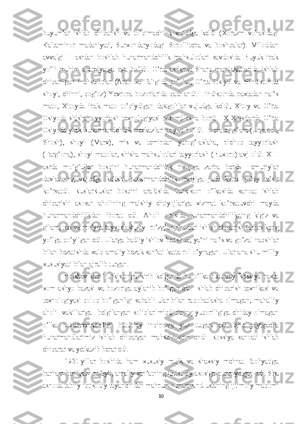 buyumlar   ishlab   chiqarish   va   to’qimachilik   vujudga   keldi   (Xorazm   vohasidagi
Kaltaminor   madaniyati,   Surxondaryodagi   Sopollitepa   va   boshqalar).   Miloddan
avvalgi   II   asrdan   boshlab   hunarmandchilik   mahsulotlari   savdosida   Buyuk   ipak
yo’li   muhim   ahamiyatga   ega   bo ldi.   O’rta   asrlarda   Sharq   mamlakatlarida   ishlabʻ
chiqarilgan   mahsulotlar   (Arab   xalifaligida   po’   lat,   O’rta   Osiyo   va   Hindistonda
shoyi, chinni, qog’oz) Yevropa bozorlarida qadrlandi. Hindistonda paxtadan nafis
mato,   Xitoyda   ipak   mato   to’qiydigan   dastgohlar   vujudga   keldi,   Xitoy   va   O’rta
Osiyoda   shisha   tayyorlash   texnologiyasi   takomillasha   bordi.   IX-X   asrlarda   O’rta
Osiyoda yirik hunarmandchilik markazlari paydo bo ldi. Ip mato, gilam (Urganch,	
ʻ
Shosh),   shoyi   (Marv),   mis   va   temirdan   yarog’-aslaha,   pichoq   tayyorlash
(Farg’ona),   shoyi   matolar,   shisha   mahsulotlari   tayyorlash   (Buxoro)   avj   oldi.   XIII
asrda   mo g ullar   bosqini   hunarmandchilik   rivojiga   zarba   berdi.   Temuriylar	
ʻ ʻ
davlatining   vujudga   kelishi   hunarmandchilik   rivojiga   juda   katta   ijobiy   ta’sir
ko’rsatdi.   RuslarRuslar   bosqini   arafasida   Turkiston   o’lkasida   sanoat   ishlab
chiqarishi   asosan   aholining   maishiy   ehtiyojlariga   xizmat   ko’rsatuvchi   mayda
hunarmandchilikdan   iborat   edi.   Aholi   orasida   hunarmandchilikning   kigiz   va
gilam, teri va mo’yna tayyorlash, uy-   ro’zg’or jihozlari ishlab chiqarish turlari keng
yo’lga qo’yilgan edi.   Ularga badiiy ishlov berishda, ya‘ni nafis va go’zal naqshlar
bilan   bezatishda xalq amaliy bezak san‘ati katta rol o’ynagan. Ular ana shu   milliy
xususiyati   bilan   ajralib   turgan. 
Bolsheviklar   Turkistonga   kirib   kelganda   bu   o’lka   butunlay   Rossiya   paxta
xom   ashyo   bazasi   va   bozoriga   aylanib   bo’lgan   edi.   Ishlab   chiqarish   texnikasi   va
texnologiyasi qoloq bo’lganligi sababli   ular   bilan   raqobatlasha   olmagan,   mahalliy
aholi   vakillariga     belgilangan   soliqlar   miqdorining   yuqoriligiga   chiday   olmagan
o’lka   hunarmandchiligi   butunlay   inqirozga   yuz   tutgan   edi.   Shu   paytgacha
hunarmandlarimiz   ishlab   chiqargan   mahsulotlarni   endi   Rossiya   sanoati   ishlab
chiqarar   va   yetkazib berar   edi.
1920-yillar   boshida   ham   xususiy   mulk   va   shaxsiy   mehnat   faoliyatiga
barham   berilgani   tufayli,   amaliy   san’atning   iqtisodiy   asosiga   putur   yetgan   edi.   Shu
asnoda   tabiiy   iqtisodiy   tayanchidan   mahrum   hunarmand   ustaning   ijtimoiy   maqomi
10 