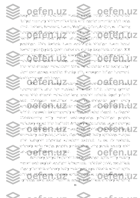 pasayib   ketdi.   O’z   mahsulotlarini   mustaqil   sotishga   intilgan   usta-hunarmandlar
faoliyati   noqonuniy ishbilarmonlik   sifatida soliq   organlari tomonidan   ta’qib   ostiga
olindi. Toshkent, Samarqand, Buxoro, Marg’ilon, Qo’qon, Andijon, va     o’lkaning
hunarmandchilik   markazlari   hisoblangan.   Shahar   hunarmandlari   XIX   asrning
ikkinchi   yarmida   paxta   yigirish   uchun   charx,   qo’lbola   to’quv   dastgohlari
yaratishgan.   O’sha   davrlarda   Buxoro   zardo’zligida   ishlatilgan   Buxoro   barquti
baxmali joydor   (jaydan), Qarshi olachasi ana shunday dastgohlarda to’qilgan. XIX
asrning   ikkinchi   yarmidan   boshlab   Rossiyadan   sanoat   mahsulotlarining   keltirilishi
mahalliy   hunarmandlarni   inqirozga   uchratdi.   Hunarmandlar   ming   mashaqqatlar
bilan   ishlab   chiqargan   mahsulotlarini   fabrika   mahsulotlaridan   sifati   pastligi   tufayli
ularni   arzon-garovga   sotardilar.   Shunday   qilib,   xonavayron   bo’lgan   hunarmand-
kosiblarning soni   ortib   borgan.
XX   asr   an‘anaviy   madaniyatning   barcha   turlari,   ju mladan,
hunarmandchilik   uchun   ham   murakkab   sinov   davri   bo’ldi.   Ularning   ayrimlari
sanoat   ishlab   chiqarish   mahsulotlari   keng   tarqalishi   oqibatida   deyarli   yo’qolib
ketdi.   O’zbekiston   Respublikasi   mustaqillikka   erishgandan   keyin   amaliy
san‘atning   ancha   turlarini   har   jihatdan   rivojlantirish   uchun   zarur   chora-tadbirlar
ko’rildi. Eng avvalo   davlatning   amaliy   san‘atga   munosabati   o’zgardi.   Bu   o’zgarish
O’zbekistonning   milliy   merosni   asrab-avaylashga   yo’naltirilgan   yangicha
mafkuraviy   siyosati   bilan   bog’liqdir.   An‘anaviy   san‘at   turlariga   ustuvor   ahamiyat
berilishi,   madaniyatshunoslarning   mustaqillikka   erishilganidan   keyin   jamiyatda
etnomadaniy   qadriyatlar,   jumladan,   o’tgan   asrlardagi   badiiy   tajribalarga   murojaat
qilish   kuchayishi   to’grisidagi   xulosalarini   tasdiqladi.   Bu   esa   o’z   navbatida,
an‘anaviy   san‘at   rivojiga   yangicha   yondashish   va   uning   yanada   taraqqiy   etishi
uchun   keng   yo’l   berishni   taqozo   etadi.
Zamonaviy   jamiyat   rivojlanishi   borasida   to’plangan   tajriba   milliy   madaniy
merosni   asrab-avaylash   zarurligini   ko’rsatmoqda.   Ta‘kidlash   joizki,   respublikada
o’tgan yillar  ichida an’anaviy badiiy   madaniyatni qayta tiklashda salmoqli  tajriba
to’plandi.   O’zbekistonda   an‘anaviy   san‘atni   tiklash   va   qo’llab-quvvatlashga   doir
loyihalarga   davlat   dasturi   maqomida   qaraldi.   Respublikada   an‘anaviy   san‘atning
11 