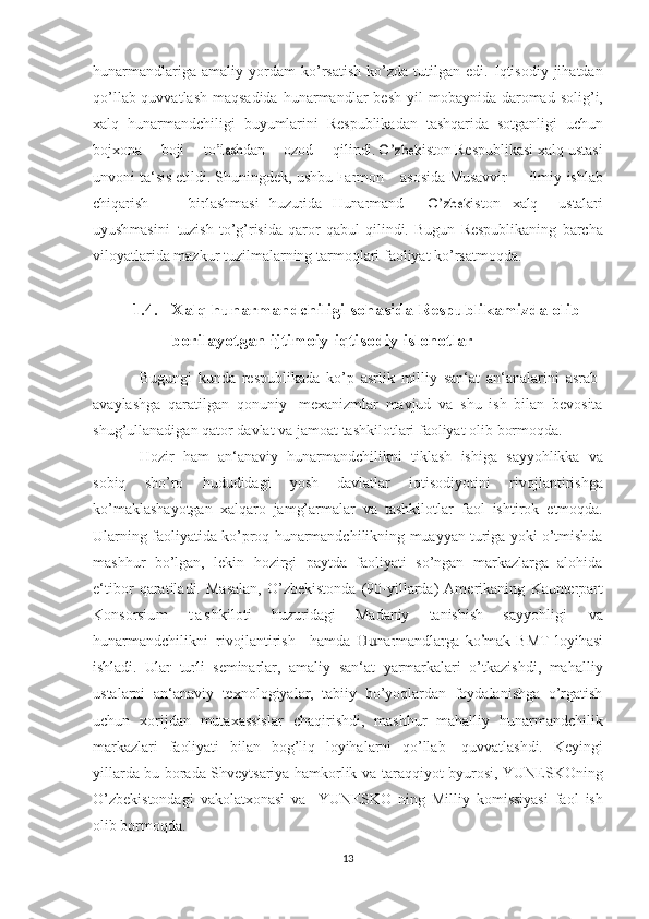 hunarmandlariga   amaliy  yordam   ko’rsatish   ko’zda   tutilgan   edi.  Iqtisodiy  jihatdan
qo’llab-quvvatlash maqsadida   hunarmandlar   besh   yil   mobaynida   daromad   solig’i,
xalq   hunarmandchiligi   buyumlarini   Respublikadan   tashqarida   sotganligi  uchun	
boj	xona
      	boji       	to’lash	dan       	ozod       	qili	ndi.  	O’zbe	kiston  Respublikasi   xalq   ustasi
unvoni   ta‘sis   etildi.   Shuningdek,   ushbu  	
Fa	rm	on      	as	osida  Musavvir	       	ilm	iy	-ishlab	
chiqa	rish
       	birlas	hm	asi   huzurida  	Huna	rm	an	d   	O’zbe	kist	on  	xalq    	ustalar	i	
uyushm	asi	ni
 	tuzish   to’g’risida   qaror   qabul   qilindi.   Bugun   Respublikaning   barcha
viloyatlarida   mazkur   tuzilmalarning   tarmoqlari   faoliyat   ko’rsatmoqda.
1.4. Xalq hunarmandchiligi sohasida Respublikamizda olib  
borilayotgan   ijtimoiy-iqtisodiy   islohotlar
Bugungi   kunda   respublikada   ko’p   asrlik   milliy   san‘at   an‘analarini   asrab-
avaylashga   qaratilgan   qonuniy   mexanizmlar   mavjud   va   shu   ish   bilan   bevosita
shug’ullanadigan qator davlat va   jamoat   tashkilotlari   faoliyat   olib   bormoqda.
Hozir   ham   an‘anaviy   hunarmandchilikni   tiklash   ishiga   sayyohlikka   va
sobiq   sho’ro   hududidagi   yosh   davlatlar   iqtisodiyotini   rivojlantirishga
ko’maklashayotgan   xalqaro   jamg’armalar   va   tashkilotlar   faol   ishtirok   etmoqda.
Ularning   faoliyatida   ko’proq   hunarmandchilikning   muayyan   turiga   yoki   o’tmishda
mashhur   bo’lgan,   lekin   hozirgi   paytda   faoliyati   so’ngan   markazlarga   alohida
e‘tibor   qaratiladi.   Masalan,   O’zbekistonda   (90-yillarda)   Amerikaning  	
Kaunterpart	
Konsorsi	um
  t a s	hkil	oti  	huzurida	gi  	Mada	niy  	tanis	hish   sayyohligi   va
hunarmandchilikni   rivojlantirish     hamda  	
Hu	na	rm	andlarga  	ko	’m	ak   BMT  	lo	yihasi	
ishladi.   Ular
 	turli   seminarlar,   amaliy   san‘at   yarmarkalari   o’tkazishdi,   mahalliy
ustalarni   an‘anaviy   texnologiyalar,   tabiiy   bo’yoqlardan   foydalanishga   o’rgatish
uchun   xorijdan   mutaxassislar   chaqirishdi,   mashhur   mahalliy   hunarmandchilik
markazlari   faoliyati   bilan   bog’liq   loyihalarni   qo’llab-   quvvatlashdi.   Keyingi
yillarda bu borada Shveytsariya hamkorlik va   taraqqiyot   byurosi,   YUNESKOning
O’zbekistondagi   vakolatxonasi   va     YUNESKO   ning   Milliy   komissiyasi   faol   ish
olib bormoqda.
13 