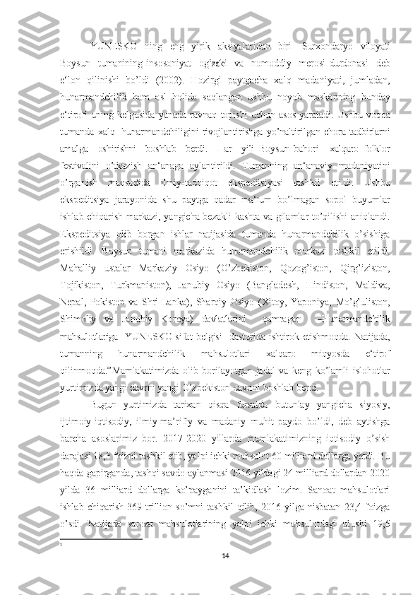 YUNESKO   ning   eng   yirik   aksiyalaridan   biri   Surxondaryo  vilo	yati	
Boysun
   	tum	anining   inso	son	iyat    	og	’zaki    	va    	nom	oddiy    	m	erosi   durdonasi     deb
e‘lon   qilinishi   bo’ldi   (2002).   Hozirgi   paytgacha   xalq   madaniyati,   jumladan,
hunarmandchilik   ham   asl   holida   saqlangan   ushbu   noyob   maskanning   bunday
e‘tirofi   uning   kelgusida   yanada   ravnaq   topishi   uchun   asos   yaratadi.   Ushbu   voqea
tumanda   xalq   1
hunarmandchiligini   rivojlantirishga   yo’naltirilgan   chora-tadbirlarni	
am	alga
   	os	hirishni    	bos	hlab    	berdi.    	Har    	yili  	Boysun  	bahor	i   	xalqaro   folklor
festivalini   o’tkazish   an‘anaga   aylantirildi.   Tumanning   an‘anaviy   madaniyatini
o’rganish   maqsadida   ilmiy-tadqiqot   ekspeditsiyasi   tashkil   etildi.   Ushbu
ekspeditsiya   jarayonida   shu   paytga   qadar   ma‘lum   bo’lmagan   sopol   buyumlar
ishlab chiqarish markazi,   yangicha bezakli kashta va gilamlar to’qilishi aniqlandi.
Ekspeditsiya   olib   borgan   ishlar   natijasida   tumanda   hunarmandchilik   o’sishiga
erishildi.   Boysun   tumani   markazida   hunarmandchilik   markazi   tashkil   etildi.
Mahalliy   ustalar   Markaziy   Osiyo   (O’zbekiston,   Qozog’iston,   Qirg’iziston,
Tojikiston,   Turkmaniston),   Janubiy   Osiyo   (Bangladesh,   Hindiston,   Maldiva,
Nepal,   Pokiston   va   Shri-Lanka),   Sharqiy   Osiyo   (Xitoy,   Yaponiya,   Mo’g’uliston,
Shimoliy   va   Janubiy   Koreya)  	
davlatlarini    	qam	ra	gan    	―Huna	rm	and	chilik	
m	ahs	ulotlariga
   	YUN	ESKO   sifat   belgisi     dasturida   ishtirok   etishmoqda.   Natijada,
tumanning   hunarmandchilik   mahsulotlari   xalqaro   miqyosda   e‘tirof
qilinmoqda.”Mamlakatimizda   olib   borilayotgan   jadal   va   keng   ko’lamli   islohotlar
yurtimizda yangi davrni yangi O’zbekiston davrini boshlab berdi.
Bugun   yurtimizda   tarixan   qisqa   fursatda   butunlay   yangicha   siyosiy,
ijtimoiy-iqtisodiy,   ilmiy-ma’rifiy   va   madaniy   muhit   paydo   bo’ldi,   deb   aytishga
barcha   asoslarimiz   bor.   2017-2020   yillarda   mamlakatimizning   iqtisodiy   o’sish
darajasi 18,3 foizni tashkil etib, yalpi ichki mahsulot 60 milliard dollarga yetdi. Bu
haqda gapirganda, tashqi savdo aylanmasi 2016 yildagi 24 milliard dollardan 2020
yilda   36   milliard   dollarga   ko’payganini   ta’kidlash   lozim.   Sanoat   mahsulotlari
ishlab   chiqarish   369   trillion   so’mni   tashkil   qilib,   2016   yilga   nisbatan   23,4   foizga
o’sdi.   Natijada   sanoat   mahsulotlarining   yalpi   ichki   mahsulotdagi   ulushi   19,5
1
14 