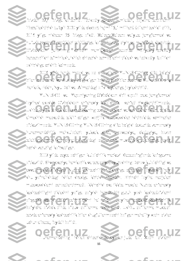 foizdan   27,4   foizga   ko’tarildi.   Iqtisodiy   sohani,   jumladan,   bojxona   tartiblarini
liberallashtirish tufayli 2020 yilda eksport hajmi 15,1 milliard dollarni tashkil qilib,
2016   yilga   nisbatan   25   foizga   o’sdi.   XalqaroXalqaro   valyuta   jamg’armasi   va
nufuzli reyting agentliklari tahlillariga ko’ra, hozirgi qiyin va murakkab sharoitda
O’zbekiston   jahonning   sanoqli   mamlakatlari   qatorida   moliyaviy-iqtisodiy
barqarorlikni ta’minlash, ishlab chiqarish tarmoqlarini tiklash va iqtisodiy faollikni
oshirishga erishib kelmoqda.
2006   yilda   janda   matosi   va   oq   enli   gilami   YUNESKOning   sifat   belgisi
bilan   taqdirlandi   va   shunday   belgi   olgan   boshqa   g’oliblar   qatorida   YUNESKOning
Bankok,   Pekin,   Nyu-Deli   va   Almatidagi   ofisi   saytlariga   joylashtirildi. 	
YUNESKO
   	va    	Yaponi	yaning  	O’	zbekist	on  sirli  	sopol	i trast   jamg’armasi
loyihasi   asosida   O’zbekiston   an‘anaviy   kulolchilik     san‘ati   rivojlantirilmoqda.
Ushbu   loyiha   doirasida   Respublikaning   taniqli ustalari va san‘atshunoslari, tajriba
almashish   maqsadida   taklif   etilgan   xorijlik   mutaxassislar   ishtirokida   seminarlar
o’tkazilmoqda. YUNESKOning YUNESKOning   sifat   belgisi   dasturida   zamonaviy
hunarmandchilik   mahsulotlari:   yuksak   sifat,   innovatsiya,   ekologiya,   bozor
talablariga   moslik,   mehnat   to’grisidagi   qonunlarga   muvofiqlik   talablariga   javob
berish zarurligi ko’rsatilgan.
2007   yilda   qayta   ochilgan   kulolchilik   markazi   Kattaqo’rg’onda   ko’rgazma
o’tkazildi.   Shveytsariya   hamkorlik   va   taraqqiyot   byurosining   Denov   kulolchiligi   va
avval   mashhur   bo’lgan   Nurota   kashtachiligini  tiklashga qaratilgan loyihasini  ham
shu   yo’nalishdagi   ishlar   sirasiga   kiritish   mumkin.   Birinchi   loyiha   natijalari
mutaxassislarni   qanoatlantirmadi.   Ikkinchisi   esa   ikkita   masala:   Nurota   an’anaviy
kashtachiligini   tiklashni   yo’lga   qo’yish   hamda   bir   guruh   yosh   kashtado’zlarni
o’rgatish   va   ish   bilan   ta‘minlashni   hal   qildi.     Loyiha   natijasida   kashtachilik
bo’yicha   o’zbek   tilida   o’quv   qo’llanma   nashr   etildi.   Ushbu   qo’llanma   mustaqil
tarzda an‘anaviy kashtachilik   bilan shug’ullanmoqchi bo’lgan mahalliy xotin-qizlar
uchun albatta,   foydali   bo’ldi. 
Hunarmandchilig     ishlab   chiqarishida   ayollar   juda   faol.   Xotin-   qizlarni
15 