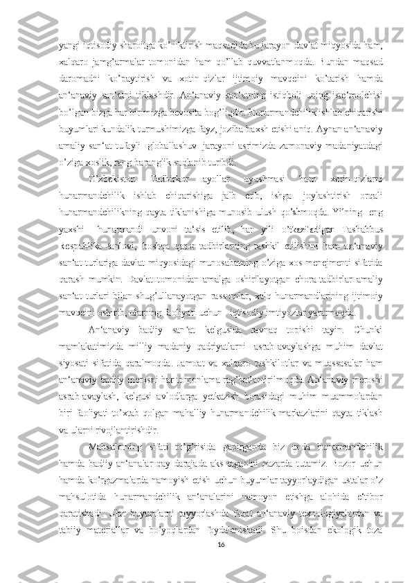 yangi iqtisodiy sharoitga ko’niktirish maqsadida bu jarayon   davlat   miqyosida   ham,
xalqaro   jamg’armalar   tomonidan   ham   qo’llab   quvvatlanmoqda.   Bundan   maqsad
daromadni   ko’paytirish   va   xotin-qizlar   ijtimoiy   mavqeini   ko’tarish   hamda
an‘anaviy   san‘atni   tiklashdir.   An‘anaviy   san‘atning   istiqboli   uning   iste‘molchisi
bo’lgan bizga har   birimizga   bevosita   bog’liqdir.   Hunarmandchilik   ishlab   chiqarishi
buyumlari   kundalik   turmushimizga   fayz,   joziba   baxsh   etishi   aniq.   Aynan   an‘anaviy
amaliy   san‘at   tufayli   globallashuv   jarayoni   asrimizda   zamonaviy   madaniyatdagi
o’ziga   xoslik,   rang-baranglik   saqlanib   turibdi. 
O’zbekiston   Tadbirkor   ayollar   uyushmasi   ham   xotin-qizlarni
hunarmandchilik   ishlab   chiqarishiga   jalb   etib,   ishga   joylashtirish   orqali
hunarmandchilikning   qayta   tiklanishiga   munosib   ulush  qo	’shm	oqda.  	Yilning    	eng	
yaxs	hi
   	huna	rm	and	i 	un	vo	ni  	ta‘sis   etilib,  	har  	yili  	o’tkazila	digan   Tashabbus	
Res	publika
 	tanlov	i,  	bos	hqa  	qator   tadbirlarning   tashkil   etilishini   ham   an‘anaviy
san‘at turlariga davlat   miqyosidagi   munosabatning o’ziga xos menejmenti sifatida
qarash   mumkin.   Davlat   tomonidan   amalga   oshirilayotgan   chora-tadbirlar   amaliy
san‘at   turlari   bilan   shug’ullanayotgan   rassomlar,   xalq   hunarmandlarining   ijtimoiy
mavqeini oshirib, ularning faoliyati uchun       iqtisodiy   imtiyozlar   yaratmoqda.
An‘anaviy   badiiy   san at   kelgusida   ravnaq   topishi   tayin.   Chunki	
ʼ
mamlakatimizda   milliy   madaniy   qadriyatlarni   asrab-avaylashga   muhim   davlat
siyosati   sifatida   qaralmoqda.   Jamoat   va   xalqaro   tashkilotlar   va   muassasalar   ham
an‘anaviy   badiiy   merosni   har   tomonlama rag’batlantirilmoqda. An‘anaviy merosni
asrab-avaylash,   kelgusi   avlodlarga   yetkazish   borasidagi   muhim   muammolardan
biri   faoliyati   to’xtab   qolgan   mahalliy   hunarmandchilik   markazlarini   qayta   tiklash
va   ularni   rivojlantirishdir.
Mahsulotning   sifati   to’g’risida   gapirganda   biz   unda   hunarmandchilik
hamda   badiiy   an‘analar   qay   darajada   aks   etganini   nazarda   tutamiz.   Bozor   uchun
hamda ko’rgazmalarda namoyish etish   uchun   buyumlar   tayyorlaydigan   ustalar   o’z
mahsulotida   hunarmandchilik   an‘analarini   namoyon   etishga   alohida   e‘tibor
qaratishadi.   Ular   buyumlarni   tayyorlashda   faqat   an‘anaviy   texnologiyalardan   va
tabiiy   materiallar   va   bo’yoqlardan   foydalanishadi.   Shu   boisdan   ekologik   toza
16 