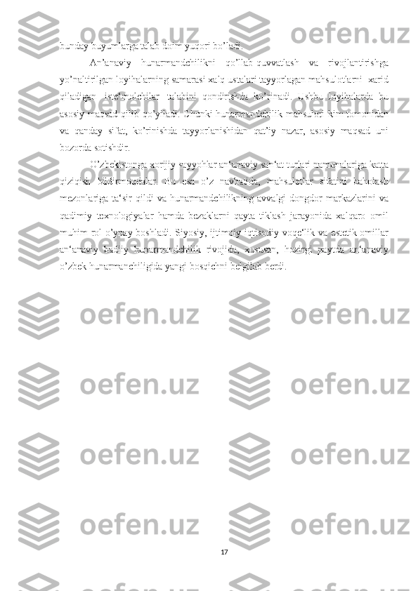 bunday buyumlarga talab   doim   yuqori   bo’ladi.
An’anaviy   hunarmandchilikni   qo’llab-quvvatlash   va   rivojlantirishga
yo’naltirilgan   loyihalarning   samarasi   xalq   ustalari   tayyorlagan   mahsulotlarni   xarid
qiladigan   iste‘molchilar   talabini   qondirishda   ko’rinadi.   Ushbu   loyihalarda   bu
asosiy   maqsad   qilib   qo’yiladi.   Chunki   hunarmandchilik   mahsuloti   kim   tomonidan
va   qanday   sifat,   ko’rinishda   tayyorlanishidan   qat’iy   nazar,   asosiy   maqsad   uni
bozorda   sotishdir.
O’zbekistonga   xorijiy   sayyohlar   an‘anaviy   san‘at   turlari   namunalariga   katta
qiziqish   bildirmoqdalar.   Bu   esa   o’z   navbatida,   mahsulotlar   sifatini   baholash
mezonlariga   ta‘sir   qildi   va   hunarmandchilikning   avvalgi   dongdor   markazlarini   va
qadimiy   texnologiyalar   hamda   bezaklarni   qayta   tiklash   jarayonida   xalqaro   omil
muhim rol o’ynay boshladi. Siyosiy, ijtimoiy-iqtisodiy voqe‘lik va   estetik omillar
an‘anaviy   badiiy   hunarmandchilik   rivojida,   xususan,   hozirgi   paytda   an‘anaviy
o’zbek hunarmanchiligida yangi bosqichni   belgilab   berdi.
17 