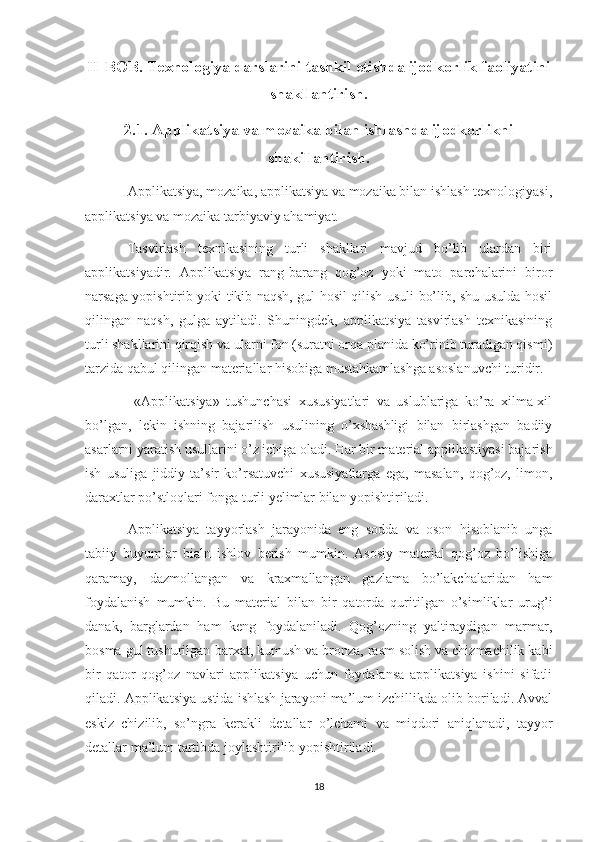 II-BOB.   Texnologiya darslarini tashkil etishda ijodkorlik faoliyatini
shakllantirish.
2.1. Applikatsiya va mozaika bilan ishlashda ijodkorlikni
shakillantirish.
Applikatsiya, mozaika, applikatsiya va mozaika bilan ishlash texnologiyasi,
applikatsiya va mozaika tarbiyaviy ahamiyat. 
Tasvirlash   texnikasining   turli   shakllari   mavjud   bo’lib   ulardan   biri
applikatsiyadir.   Applikatsiya   rang-barang   qog’oz   yoki   mato   parchalarini   biror
narsaga yopishtirib yoki tikib naqsh, gul hosil qilish usuli bo’lib, shu usulda hosil
qilingan   naqsh,   gulga   aytiladi.   Shuningdek,   applikatsiya   tasvirlash   texnikasining
turli shakllarini qirqish va ularni fon (suratni orqa planida ko’rinib turadigan qismi)
tarzida qabul qilingan materiallar hisobiga mustahkamlashga asoslanuvchi turidir.
  «Applikatsiya»   tushunchasi   xususiyatlari   va   uslublariga   ko’ra   xilma-xil
bo’lgan,   lekin   ishning   bajarilish   usulining   o’xshashligi   bilan   birlashgan   badiiy
asarlarni yaratish usullarini o’z ichiga oladi. Har bir material applikastiyasi bajarish
ish   usuliga   jiddiy   ta’sir   ko’rsatuvchi   xususiyatlarga   ega,   masalan,   qog’oz,   limon,
daraxtlar po’stloqlari fonga turli yelimlar bilan yopishtiriladi. 
Applikatsiya   tayyorlash   jarayonida   eng   sodda   va   oson   hisoblanib   unga
tabiiy   buyumlar   bialn   ishlov   berish   mumkin.   Asosiy   material   qog’oz   bo’lishiga
qaramay,   dazmollangan   va   kraxmallangan   gazlama   bo’lakchalaridan   ham
foydalanish   mumkin.   Bu   material   bilan   bir   qatorda   quritilgan   o’simliklar   urug’i
danak,   barglardan   ham   keng   foydalaniladi.   Qog’ozning   yaltiraydigan   marmar,
bosma gul tushurilgan-barxat, kumush va bronza, rasm solish va chizmachilik kabi
bir   qator   qog’oz   navlari   applikatsiya   uchun   foydalansa   applikatsiya   ishini   sifatli
qiladi. Applikatsiya ustida ishlash jarayoni ma’lum izchillikda olib boriladi. Avval
eskiz   chizilib,   so’ngra   kerakli   detallar   o’lchami   va   miqdori   aniqlanadi,   tayyor
detallar ma’lum tartibda joylashtirilib yopishtiriladi. 
18 