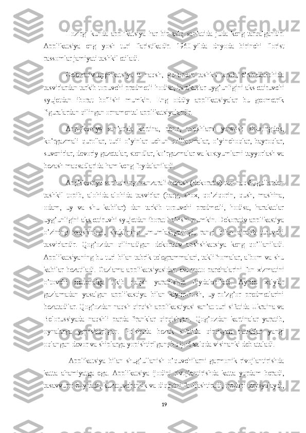 Hozirgi   kunda   applikatsiya   har   bir   xalq   san’atida   juda   keng   tarqalgandir.
Applikatsiya   eng   yosh   turi   flaristikadir.   1960-yilda   dnyoda   birinchi   florist
rassomlar jamiyati tashkil etiladi. 
Dekorativ   applikatsiya   u   naqsh,   gullardan   tashkil   topib,   alohidaalohida
tasvirlardan tarkib topuvchi predmetli hodisa, harakatlar uyg’unligini aks ettiruvchi
syujetdan   iborat   bo’lishi   mumkin.   Eng   oddiy   applikatsiyalar   bu   geometrik
figuralardan qilingan ornamental applikatsiyalardir. 
Applikastiya   san’atida   kartina,   pano,   naqshlarni   yaratish   shuningdek,
ko’rgazmali   qurollar,   turli   o’yinlar   uchun   qo’llanmalar,   o’yinchoqlar,   bayroqlar,
suvenirlar, devoriy gazetalar, stendlar, ko’rgazmalar va kostyumlarni tayyorlash va
bezash maqsadlarida ham keng foydalaniladi. 
Applikastiya san’atining manzarali bezash (dekorativ) turi naqsh, gullardan
tashkil   topib,   alohida-alohida   tasvirlar   (barg,   shox,   qo’ziqorin,   qush,   mashina,
odam,   uy   va   shu   kabilar)   dan   tarkib   topuvchi   predmetli,   hodisa,   harakatlar
uyg’unligini aks ettiruvhi syujetdan iborat bo’lishi mumkin. Dekorativ applikastiya
o’zining   naqshinligi,   shaklining   umumlashganligi,   rangi   bilan   ajralib   turuvchi
tasvirlardir.   Qog’ozdan   qilinadigan   dekorativ   apshshkatsiya   keng   qo’llaniladi.
Applikatsiyaning bu turi bilan tabrik telegrammalari, taklifnomalar, albom va shu
kabilar  bezatiladi.  Gazlama  applikatsiyasidan   esa  mato  parchalarini   fon  xizmatini
o’tovchi   materialga   tikib   naqsh   yaratilshda   foydalaniladi.   Ayrim   xalylar
gazlamadan   yasalgan   applikastiya   bilan   kiyim-bosh,   uy-ro’zg’or   predmetlarini
bezatadilar. Qog’ozdan naqsh qirqish applikastiyasi san’at turi sifatida Ukraina va
Belorussiyada   naqshli   parda-firanklar   qirqishgan.   Qog’ozdan   kartinalar   yaratib,
oynalarga   yopishtirilgan.   Polshada   bezak   sifatida   qirqilgan   naqshlar   yangi
oqlangan devor va shiplarga yopishtirilgan, bu ijod xalqda visinanki deb ataladi.
  Applikatsiya   bilan   shug’ullanish   o’quvchilarni   garmonik   rivojlantirishda
katta   ahamiyatga   ega.   Applikatsiya   ijodini   rivojlantirishda   katta   yordam   beradi,
tasavvurni boyitadi, kuzatuvchanlik va diqqatni faollashtiradi, irodani tarbiyalaydi,
19 