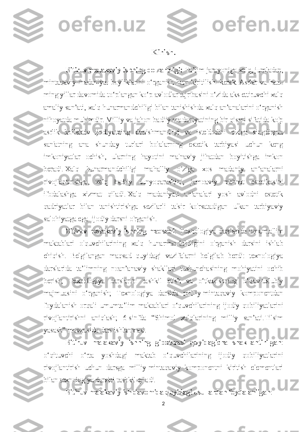 Kirish.
Bitiruv malakaviy ishning dolzarbligi:  Ta’lim jarayoniga xalq, jumladan,
mintaqaviy madaniyat  boyliklarini  o‘rganish ham  kiritilishi  kerak.   Asrlar va hatto
ming yillar davomida to‘plangan ko‘p avlodlar tajribasini o‘zida aks ettiruvchi xalq
amaliy san’ati, xalq hunarmandchiligi bilan tanishishda xalq an’analarini o‘rganish
nihoyatda muhimdir.   Milliy va jahon badiiy madaniyatining bir qismi sifatida ko'p
asrlik   kollektiv   ijodiyotning   donishmandligi   va   iste'dodini   o'ziga   singdirgan
san'atning   ana   shunday   turlari   bolalarning   estetik   tarbiyasi   uchun   keng
imkoniyatlar   ochish,   ularning   hayotini   ma'naviy   jihatdan   boyitishga   imkon
beradi.   Xalq   hunarmandchiligi   mahalliy   o ziga   xos   madaniy   an analarniʻ ʼ
rivojlantirishga,   xalq   badiiy   dunyoqarashini,   jamoaviy   mehnat   estetikasini
ifodalashga   xizmat   qiladi.   Xalq   madaniyati   an'analari   yosh   avlodni   estetik
qadriyatlar   bilan   tanishtirishga   sezilarli   ta'sir   ko'rsatadigan   ulkan   tarbiyaviy
salohiyatga ega    ijodiy darsni o'rganish.
Bitiruv malakaviy ishning maqsadi : Texnologiya darslarida umumta'lim
maktablari   o'quvchilarining   xalq   hunarmandchiligini   o'rganish   darsini   ishlab
chiqish.   Belgilangan   maqsad   quyidagi   vazifalarni   belgilab   berdi:   texnologiya
darslarida   ta’limning   noan’anaviy   shakllari   tushunchasining   mohiyatini   ochib
berish;   Texnologiya   darslarini   tashkil   etish   va   o‘tkazishning   o‘quv-uslubiy
majmuasini   o‘rganish;   Texnologiya   darsida   milliy-mintaqaviy   komponentdan
foydalanish   orqali   umumta’lim   maktablari   o‘quvchilarining   ijodiy   qobiliyatlarini
rivojlantirishni   aniqlash;   6-sinfda   “Shimol   xalqlarining   milliy   san’ati.Tilsim
yasash” mavzusida dars ishlanmasi.
Bitiruv   malakaviy   ishning   gipotezasi   quyidagicha   shakllantirilgan :
o‘qituvchi   o‘rta   yoshdagi   maktab   o‘quvchilarining   ijodiy   qobiliyatlarini
rivojlantirish   uchun   darsga   milliy-mintaqaviy   komponentni   kiritish   elementlari
bilan texnologiya darsini tashkil qiladi.
Bitiruv malakaviy ish davomida quyidagi usullardan foydalanilgan :
2 