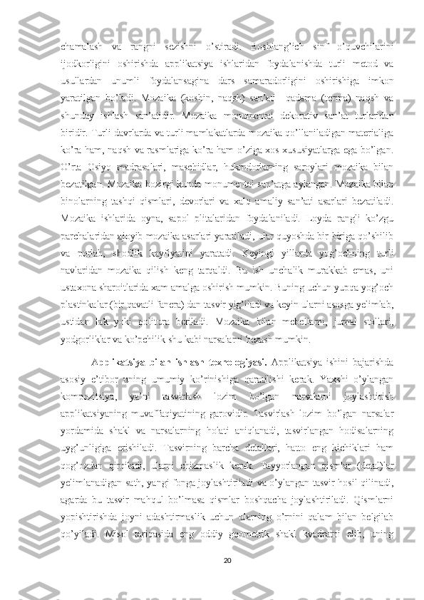 chamalash   va   rangni   sezishni   o’stiradi.   Boshlang’ich   sinf   o’quvchilarini
ijodkorligini   oshirishda   applikatsiya   ishlaridan   foydalanishda   turli   metod   va
usullardan   unumli   foydalansagina   dars   samaradorligini   oshirishiga   imkon
yaratilgan   bo’ladi.   Mozaika   (koshin,   naqsh)   san’ati     qadama   (terma)   naqsh   va
shunday   ishlash   san’atidir.   Mozaika   monumental   dekorativ   san’at   turlaridan
biridir. Turli davrlarda va turli mamlakatlarda mozaika qo’llaniladigan materialiga
ko’ra ham, naqsh va rasmlariga ko’ra ham o’ziga xos xususiyatlarga ega bo’lgan.
O’rta   Osiyo   madrasalari,   maschidlar,   hukmdorlarning   saroylari   mozaika   bilan
bezatilgan. Mozaika hozirgi kunda monumental san’atga aylangan. Mozaika bilan
binolarning   tashqi   qismlari,   devorlari   va   xalq   amaliy   san’ati   asarlari   bezatiladi.
Mozaika   ishlarida   oyna,   sapol   plitalaridan   foydalaniladi.   Loyda   rangli   ko’zgu
parchalaridan ajoyib mozaika asarlari yaratiladi, ular quyoshda bir-biriga qo’shilib
va   porlab,   shodlik   kayfiyatini   yaratadi.   Keyingi   yillarda   yog’ochning   turli
navlaridan   mozaika   qilish   keng   tarqaldi.   Bu   ish   unchalik   murakkab   emas,   uni
ustaxona sharoitlarida xam amalga oshirish mumkin. Buning uchun yupqa yog’och
plastinkalar (bir qavatli fanera) dan tasvir yig’iladi va keyin ularni asosga yelimlab,
ustidan   lak   yoki   politura   beriladi.   Mozaika   bilan   mebellarni,   jurnal   stollari,
yodgorliklar va ko’pchilik shu kabi narsalarni bezash mumkin.
Applikatsiya   bilan   ishlash   texnologiyasi.   Applikatsiya   ishini   bajarishda
asosiy   e’tibor   uning   umumiy   ko’rinishiga   qaratilishi   kerak.   Yaxshi   o’ylangan
kompozitsiya,   ya’ni   tasvirlash   lozim   bo’lgan   narsalarni   joylashtirish
applikatsiyaning   muvaffaqiyatining   garovidir.   Tasvirlash   lozim   bo’lgan   narsalar
yordamida   shakl   va   narsalarning   holati   aniqlanadi,   tasvirlangan   hodisalarning
uyg’unligiga   erishiladi.   Tasvirning   barcha   detallari,   hatto   eng   kichiklari   ham
qog’ozdan   qirqiladi,   ularni   chizmaslik   kerak.   Tayyorlangan   qismlar   (detal)lar
yelimlanadigan sath, yangi fonga joylashtiriladi va o’ylangan tasvir hosil qilinadi,
agarda   bu   tasvir   mahqul   bo’lmasa   qismlar   boshqacha   joylashtiriladi.   Qismlarni
yopishtirishda   joyni   adashtirmaslik   uchun   ularning   o’rnini   qalam   bilan   belgilab
qo’yiladi.   Misol   tariqasida   eng   oddiy   geometrik   shakl   kvadratni   olib,   uning
20 