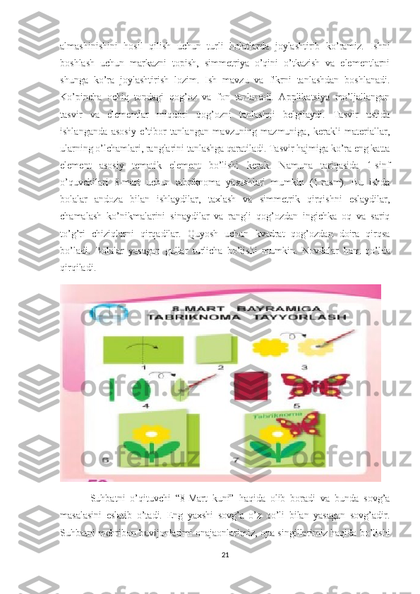 almashinishini   hosil   qilish   uchun   turli   holatlarda   joylashtirib   ko’ramiz.   Ishni
boshlash   uchun   markazni   topish,   simmetriya   o’qini   o’tkazish   va   elementlarni
shunga   ko’ra   joylashtirish   lozim.   Ish   mavzu   va   fikrni   tanlashdan   boshlanadi.
Ko’pincha   ochiq   tondagi   qog’oz   va   fon   tanlanadi.   Applikatsiya   mo’ljallangan
tasvir   va   elementlar   miqdori   qog’ozni   tanlashni   belgilaydi.   Tasvir   ustida
ishlanganda   asosiy   e’tibor   tanlangan   mavzuning   mazmuniga,   kerakli   materiallar,
ularning o’lchamlari, ranglarini tanlashga qaratiladi. Tasvir hajmiga ko’ra eng katta
element   asosiy   tematik   element   bo’lishi   kerak.   Namuna   tariqasida   1-sinf
o’quvchilari   8-mart   uchun   tabriknoma   yasashlari   mumkin   (1-rasm).   Bu   ishda
bolalar   andoza   bilan   ishlaydilar,   taxlash   va   simmetrik   qirqishni   eslaydilar,
chamalash   ko’nikmalarini   sinaydilar   va   rangli   qog’ozdan   ingichka   oq   va   sariq
to’g’ri   chiziqlarni   qirqadilar.   Quyosh   uchun   kvadrat   qog’ozdan   doira   qirqsa
bo’ladi.   Bolalar   yasagan   gullar   turlicha   bo’lishi   mumkin.   Novdalar   ham   qo’lda
qirqiladi.
Suhbatni   o’qituvchi   “8-Mart   kuni”   haqida   olib   boradi   va   bunda   sovg’a
masalasini   eslatib   o’tadi.   Eng   yaxshi   sovg’a   o’z   qo’li   bilan   yasagan   sovg’adir.
Suhbatni mehribon buvijonlarimi onajaonlarimiz, opa-singillarimiz haqida bo’lishi
21 