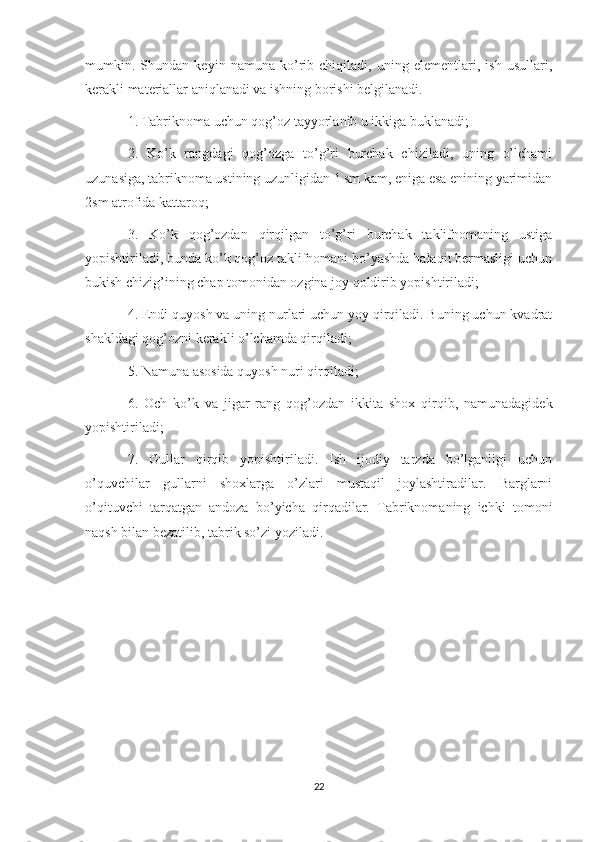 mumkin.   Shundan   keyin   namuna   ko’rib   chiqiladi,   uning   elementlari,   ish   usullari,
kerakli materiallar aniqlanadi va ishning borishi belgilanadi.  
1. Tabriknoma uchun qog’oz tayyorlanib u ikkiga buklanadi;
2.   Ko’k   rangdagi   qog’ozga   to’g’ri   burchak   chiziladi,   uning   o’lchami
uzunasiga, tabriknoma ustining uzunligidan 1 sm kam, eniga esa enining yarimidan
2sm atrofida kattaroq; 
3.   Ko’k   qog’ozdan   qirqilgan   to’g’ri   burchak   taklifnomaning   ustiga
yopishtiriladi, bunda ko’k qog’oz taklifnomani bo’yashda halaqit bermasligi uchun
bukish chizig’ining chap tomonidan ozgina joy qoldirib yopishtiriladi; 
4. Endi quyosh va uning nurlari uchun yoy qirqiladi. Buning uchun kvadrat
shakldagi qog’ozni kerakli o’lchamda qirqiladi; 
5. Namuna asosida quyosh nuri qirqiladi; 
6.   Och   ko’k   va   jigar   rang   qog’ozdan   ikkita   shox   qirqib,   namunadagidek
yopishtiriladi; 
7.   Gullar   qirqib   yopishtiriladi.   Ish   ijodiy   tarzda   bo’lganligi   uchun
o’quvchilar   gullarni   shoxlarga   o’zlari   mustaqil   joylashtiradilar.   Barglarni
o’qituvchi   tarqatgan   andoza   bo’yicha   qirqadilar.   Tabriknomaning   ichki   tomoni
naqsh bilan bezatilib, tabrik so’zi yoziladi.
22 