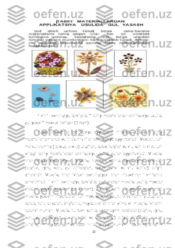 4-sinf   Texnologiya   darsligida   “Tabiiy   materiallardan   applikatsiya   usulida
gul yasash” mavzusi berilgan (2-rasm). 
Bunda   o’quvchilar   applikatsiya   tayyorlashni   bilishadi,   faqat   turli   tabiiy
materiallar jamlanadi va ijodkorlik bilan applikatsiya tayyorlashadi. Masalan, turli
mahsulotlarning ( tarvuz, qovoq) urug’lari, daraxt barglari va shu kabi boshqa turli
xildagi   tabiiy   materiallardan   applikatsiya   usulida   gullar   tayyorlashadi.   Mozaika
bilan   ishlash   texnologiyasi   Mozaika   bu   rasm   sathida   ayrim-ayrim   parchalar
(qog’oz,   oyna,   sapo,   gul   tojibarglari,   tuxum   po’sti   va   shu   kabilar)   qo’yib
chiqishdir.   Mozaika   bilan   ishlash   texnologiyasi   bilan   o’quvchilar   1-sinfdanoq
tanishtiriladi. 1-sinf Texnologiya darsligida qog’ozlardan mozaika usulida mevalar
shaklini   yasash   darsi   berilgan   (3-rasm).   2-sinfga   kelib   o’quvchilar   urug’lardan
mozaika yasashni o’rganadilar Turli meva va sabzavot, poliz ekinlarining urug’lari,
danak, baliq tangalari, chig’anoq, mayda toshlar  bilan xilma-xil mozaika ishlarini
bajarish mumkin. Mozaika bu rasm  sathida ayrim-ayrim  parchalar  (qog’oz, oyna,
sapo,   gul   tojibarglari,   tuxum   po’sti   va   shu   kabilar)   qo’yib   chiqishdir.   Tuxum
po’chog’ini   maydalangan   va   butun   holda   saqlash   mumkin.   Tuxum   pg’chog’ini
23 