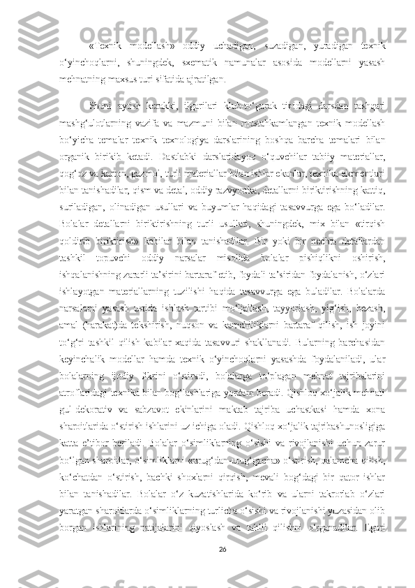 «Texnik   modellash»   oddiy   uchadigan,   suzadigan,   yuradigan   texnik
o‘yinchoqlarni,   shuningdek,   sxematik   namunalar   asosida   modellarni   yasash
mehnatning maxsus turi sifatida ajratilgan.
Shuni   aytish   kerakki,   ilgarilari   klub-to‘garak   tipidagi   darsdan   tashqari
mashg‘ulotlarning   vazifa   va   mazmuni   bilan   mustahkamlangan   texnik   modellash
bo‘yicha   temalar   texnik   texnologiya   darslarining   boshqa   barcha   temalari   bilan
organik   birikib   ketadi.   Dastlabki   darslaridayoq   o‘quvchilar   tabiiy   materiallar,
qog‘oz va karton, gazmol, turli materiallar bilan ishlar ekanlar, texnika elementlari
bilan tanishadilar, qism va detal, oddiy razvyortka, detallarni biriktirishning kattiq,
suriladigan,   olinadigan   usullari   va   buyumlar   haqidagi   tasavvurga   ega   bo‘ladilar.
Bolalar   detallarni   biriktirishning   turli   usullari,   shuningdek,   mix   bilan   «tirqish
qoldirib   biriktirish»   kabilar   bilan   tanishadilar.   Bir   yoki   bir   nechta   detallardan
tashkil   topuvchi   oddiy   narsalar   misolida   bolalar   pishiqlikni   oshirish,
ishqalanishning zararli ta’sirini bartaraf etib, foydali ta’siridan foydalanish, o‘zlari
ishlayotgan   materiallarning   tuzilishi   haqida   tasavvurga   ega   buladilar.   Bolalarda
narsalarni   yasash   ustida   ishlash   tartibi   mo‘ljallash,   tayyorlash,   yig‘ish,   bezash,
amal   (harakat)da   tekshirish,   nuqson   va   kamchiliklarni   bartaraf   qilish,   ish   joyini
to‘g‘ri   tashkil   qilish   kabilar   xaqida   tasavvuri   shakllanadi.   Bularning   barchasidan
keyinchalik   modellar   hamda   texnik   o‘yinchoqlarni   yasashda   foydalaniladi,   ular
bolalarning   ijodiy   fikrini   o‘stiradi,   bolalarga   to‘plagan   mehnat   tajribalarini
atroflaridagi texnika bilan bog‘lashlariga yordam beradi. Qishloq xo‘jalik mehnati
gul-dekorativ   va   sabzavot   ekinlarini   maktab   tajriba   uchastkasi   hamda   xona
sharoitlarida o‘stirish ishlarini uz ichiga oladi. Qishloq xo‘jalik tajribashunosligiga
katta   e’tibor   beriladi.   Bolalar   o‘simliklarning   o‘sishi   va   rivojlanishi   uchun   zarur
bo‘lgan sharoitlar, o‘simliklarni «urug‘dan-urug‘gacha» o‘stirish, qalamcha qilish,
ko‘chatdan   o‘stirish,   bachki   shoxlarni   qirqish,   mevali   bog‘dagi   bir   qator   ishlar
bilan   tanishadilar.   Bolalar   o‘z   kuzatishlarida   ko‘rib   va   ularni   takrorlab   o‘zlari
yaratgan sharoitlarda o‘simliklarning turlicha o‘sishi va rivojlanishi yuzasidan olib
borgan   ishlarining   natijalarini   qiyoslash   va   tahlil   qilishni   o‘rganadilar.   Ilgari
26 