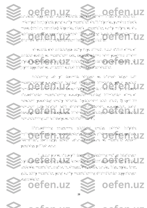 tunukadan   tayyorlangan   zagotovkalarda   teshiklar   ochishni   o‘rgatishga   qaratiladi.
Imkoniyati bor joylarda yangi sun’iy materiallar: shaffof plyonka, yumshoq plastik
massa   (pirolon,   penoplast)   kleyonka,   plastik   -   materiallar,   sun’iy   mo‘yna   va   shu
kabilardan   narsalar   tayyorlashni   kiritish   lozim.   Hozirgi   kunda   bu   materiallarning
chiqindisi ko‘p bo‘lib, maktablar ularni bemalol topa oladilar.
Ish vaqtida «ish qoidalariga» qat’iy rioya qilinadi. Butun e’tibor xilma-xil
qoidalar   «asbob   va   materiallarni   asra,   avayla»,   «doimo   ishni   yaxshiroq   qilishni
o‘yla»   kabi   rioyalarga   qaratiladi.   Bolalar   elektr   modellashga   mo’ljallangan   ish
joyini tayyorlash va uni tartibli saqlash bilan maxsus tanishadilar.
Bolalarning   uch   yil   davomida   ishlatgan   va   to‘qnash   kelgan   turli
materiallarining   xususiyatlari   haqidagi   programma   bilimlariga   yakun   yasaladi
hamda umumlashtiriladi. Bu ish asosan ikki yo‘nalishda olib boriladi: 1) o‘qituvchi
o‘quvchilardan   materiallarning   xususiyatlari   haqidagi   bilimlaridan   xilma-xil
narsalarni   yasashdagi   amaliy   ishlarida   foydalanishni   talab   qiladi;   2)   ayni   bir
namunani   turli   belgilari   kelib   chiqishi,   mo‘ljallanishi,   xususiyatlari,   tashqi
bezagiga   kura   kvalifikatsiya   qila   bilishni   talab   qiladigan   material   va   detallar
namunalarining turli kolleksiya va naborlarini tuzish;
O’qituvchining   programma   talablarini   amalga   oshirish   bo‘yicha
intilishlarini, birinchidan, mexnat darslariga rahbarlik qilish metodikasini egallash,
ikkinchidan,   texnologiya   darslari   uchun   asbobuskuna   va   materiallar   zapasini
yaratishga yo‘llash zarur.
                               1. Butun yoz va o‘quv yili davomida maktabning ma’lum belgilangan
joyida tabiat, uydan, otaliqqa olgan korxonalardan keltirilgan materiallar: korobka,
upakovka materiallari, qog‘oz, ip, shpagat, sim, laxtak, tunuka, folga, reyka, faner,
gula, tabiiy  materiallar,  yangi  sun’iy  materiallarning  chiqindilaridan  tayyorlangan
zagotovkalar.
28 