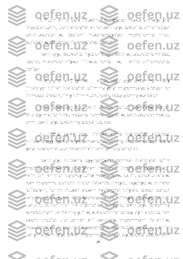 2.   Yuqori   sinflar   aktiv   o‘quvchilari   pionerlardan   maxsus   komissiya   yoki
brigadalar tuzilib, ular boshlang‘ich sinflar texnologiya darslari da qo‘llaniladigan
asbob-uskunalar   va   detallarni   mustahkamlaydigan   materiallarning   holati,
saqlanishi va remontnini o‘z zimmalariga oladilar.
Texnologiya   resurslarida   foydalaniladigan   asbob   va   uskunalar   komplekta,
detallar,   moslamalar   ro‘yxati   1-ilovada   hamda   I   va   II   sinflar   qo‘llanmalarida
berilgan.
Boshlang‘ich   sinf,   ayniqsa   III   sinfda,   texnologiya   darslarining   moddiy
jihozlangan   bo‘lishi   boshlang‘ich   ta’limning   yangi   programmasiga   ko‘chgan   har
bir maktab direktori, ilmiy bo‘lim mudiri, barcha pedagoglarning vazifasidir.
Biroq   hamma   gap   faqat   asbob-uskunaga   taalluqli   deb   o‘ylash   xatodir.
Shunday   misollar   borki,   maktabda   hamma   material   va   asbobuskunalar   mavjud,
ammo texnologiya darslarining darajasi juda past.
Bu   o‘rinda   asosiy   narsa   o‘qituvchilarning   boshlang‘ich   sinflardagi
politexnik   tayyorgarlik   bo‘yicha   mexnat   darslarining   programmasidagi   barcha
yangi narsalarni chuqur o‘zlashtirilishi lozimligini anglashlaridir.
Texnologiya   politexnik   tayyorgarlik   programmasi   boshlangich   ta’lim
predmetlar   sistemasining   tarkibiy   qismi   hisoblanadi.   Obrazli   qilib   aytganda,   «aql
ishini   qo‘l   ishi   bilan   boglamay   turib»   matematika   va   rus   tili,   tabiatshunoslik   va
rasm   programma   talablarini   bolalar   o‘zlashtira   olmaydi,   oktyabryat   va   pionerlar
kollektivini,   har   bir   o‘quvchi   shaxsini   rivojlantirish   bo‘yicha   darsdan   tashqari
ishlarni   etarlicha   yuqori   darajada   amalga   oshirib   bo‘lmaydi.   O’qituvchilar   buni
tushunib,   qalblari   bilan   his   qilganlaridan   so‘nggina,   texnologiya   darslarining
samaradorligini   oshirishning   yo‘l   va   vositalarini   har   qanday   qiyin   sharoitda   ham
axtarib   topadilar.   Ular   uchinchi   sinf   texnologiya   programmasini   o‘z   sinf   va
maktablarining   turli   sharoitlarida   eksperimental   tekshiradilar,   demak,   I-III   sinflar
uch yillik texnologiya darslari  programmasini  bolalar  qay darajada uddalashlarini
29 