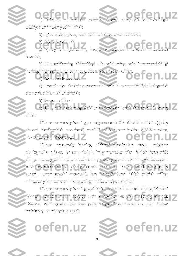 1)   tadqiqot   muammosini   qamrab   oluvchi   pedagogik   va   psixologik
adabiyotlarni nazariy tahlil qilish;
2) Ilg‘or pedagogik tajribani tahlil qilish va umumlashtirish;
3) Tajribani aniqlash:
a)   Ijodiy   qobiliyatlarning   rivojlanish   darajasini   aniqlash   maqsadida
kuzatish;
b)   O quvchilarning   Shimoldagi   tub   xalqlarning   xalq   hunarmandchiligiʻ
haqidagi bilimlarini aniqlash maqsadida talabalar bilan suhbat;
4) Formativ eksperiment:
a)   Texnologiya   darsining   mazmunini   xalq   hunarmandchiligini   o‘rganish
elementlari bilan ishlab chiqish;
5) Nazorat tajribasi:
a) Ijodiy qobiliyatlarning shakllanish darajasini aniqlash maqsadida so`roq
qilish.
Bitiruv malakaviy ishning   uslubiy asoslari:  G.S.   Altshuller TRTL (ijodiy
shaxsni   rivojlantirish   nazariyasi)   muallifi,   V.A.   Suxomlinskiy,   A.V.Xutorskoy,
D.Rosman, A.S.Makarenko.
Bitiruv   malakaviy   ishning   birinchi   bosqichida   mavzu   bo'yicha
bibliografik   ro'yxat   ishlab   chiqildi.   Ilmiy   manbalar   bilan   ishlash   jarayonida
olingan nazariy tahlil ma'lumotlari ishning nazariy qismini tizimli ravishda taqdim
etish   uchun   asos   bo'ldi.   Ishning   ikkinchi   bosqichida   "Shimol   xalqlarining   milliy
san'ati.   Tumor   yasash"   mavzusida   dars   ishlandi.   Darsni   ishlab   chiqish   milliy-
mintaqaviy komponentni hisobga olgan holda amalga oshirildi.
Bitiruv malakaviy ishning tuzilishi:  Diplom ishi birinchi o’rinda “Kirish”
ikkinchi  o’rinda  “I-BOB”   uchinchi   o’rinda “II-BOB”   va diplom   ishning  so’ngida
“Xulosa”   va   “Foydalanilgan   adabiyotlar   ro’yxati”   dan   iborat   shu   bilan   Bitiruv
malakaviy ishimiz yakunlanadi.
3 