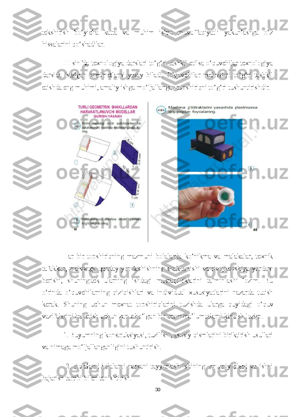 tekshirish   bo‘yicha   katta   va   muhim   ishni   muvaffaqiyatli   yakunlashga   o‘z
hissalarini qo‘shadilar.
III sinfda texnologiya darslari to‘g‘ri tashkil etilsa o‘quvchilar texnologiya
darsida   istalgan   predmetlarni   yasay   biladi.   O’quvchilar   mehnatini   to‘g‘ri   tashkil
etishda eng muhimi, amaliy ishga mo‘ljallangan topshiriqni to‘g‘ri tushuntirishdir.
Har   bir   topshiriqning   mazmuni   bolalarda   ko‘nikma   va   malakalar,   texnik
tafakkur,  mehnatga   qanday  yondashishning   shakllanishi   va  rivojlanishiga  yordam
berishi,   shuningdek   ularning   ishdagi   mustaqilliklarini   ta’minlashi   lozim.   Bu
o‘rinda   o‘quvchilarning   qiziqishlari   va   individual   xususiyatlarini   nazarda   tutish
kerak.   Shuning   uchun   mexnat   topshiriqlarini   tuzishda   ularga   quyidagi   o‘quv
vazifalarini hal etish uchun zarur bo‘lgan bir qator ma’lumotlarni kiritish lozim.
1. Buyumning konstruksiyasi, tuzilishi, asosiy qismlarini biriktirish usullari
va nimaga mo‘ljallanganligini tushuntirish.
  2.   BolalarniBolalarni   narsani   tayyorlash   ishining   umumiy   plani   va   ishni
bajarish tartibi bilan tanishtirish. 
30 