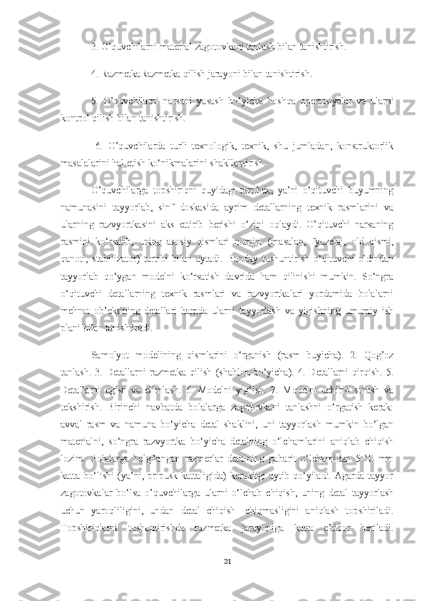 3. O’quvchilarni material-zagotovkani tanlash bilan tanishtirish. 
4. RazmetkaRazmetka qilish jarayoni bilan tanishtirish. 
5.   O’quvchilarni   narsani   yasash   bo‘yicha   boshqa   operatsiyalar   va   ularni
kontrol qilish bilan tanishtirish.
  6.   O’quvchilarda   turli   texnologik,   texnik,   shu   jumladan,   konstruktorlik
masalalarini hal etish ko‘nikmalarini shakllantirish.
O’quvchilarga   topshiriqni   quyidagi   tartibda,   ya’ni   o‘qituvchi   buyumning
namunasini   tayyorlab,   sinf   doskasida   ayrim   detallarning   texnik   rasmlarini   va
ularning   razvyortkasini   aks   ettirib   berishi   o‘zini   oqlaydi.   O’qituvchi   narsaning
rasmini   ko‘rsatib,   uning   asosiy   qismlari   nomini   (masalan,   fyuzelaj,   old   qismi,
qanoti,   stabilizator)   tartibi   bilan   aytadi.   Bunday   tushuntirish   o‘qituvchi   oldindan
tayyorlab   qo‘ygan   modelni   ko‘rsatish   davrida   ham   qilinishi   mumkin.   So‘ngra
o‘qituvchi   detallarning   texnik   rasmlari   va   razvyortkalari   yordamida   bolalarni
mehnat   ob’ektining   detallari   hamda   ularni   tayyorlash   va   yigishning   umumiy   ish
plani bilan tanishtiradi.
Samolyot   modelining   qismlarini   o‘rganish   (rasm   buyicha).   2.   Qog’oz
tanlash.   3.   Detallarni   razmetka   qilish   (shablon   bo‘yicha).   4.   Detallarni   qirqish.   5.
Detallarni   egish   va   elimlash.   6.   Modelni   yig‘ish.   7.   Modelni   uchirib   sinash   va
tekshirish.   Birinchi   navbatda   bolalarga   zagotovkani   tanlashni   o‘rgatish   kerak:
avval   rasm   va   namuna   bo‘yicha   detal   shaklini,   uni   tayyorlash   mumkin   bo‘lgan
materialni,   so‘ngra   razvyortka   bo‘yicha   detalning   o‘lchamlarini   aniqlab   chiqish
lozim.   Bolalarga   belgilangan   razmerlar   detalning   gabarit   o‘lchamidan   5-10   mm
katta   bo‘lishi   (ya’ni,   pripusk   kattaligida)   kerakligi   aytib   qo‘yiladi.   Agarda   tayyor
zagotovkalar   bo‘lsa   o’quvchilarga   ularni   o‘lchab   chiqish,   uning   detal   tayyorlash
uchun   yaroqliligini,   undan   detal   chiqish-   chiqmasligini   aniqlash   topshiriladi.
Topshiriqlarni   tushuntirishda   razmetka   jarayoniga   katta   e’tibor   beriladi.
31 