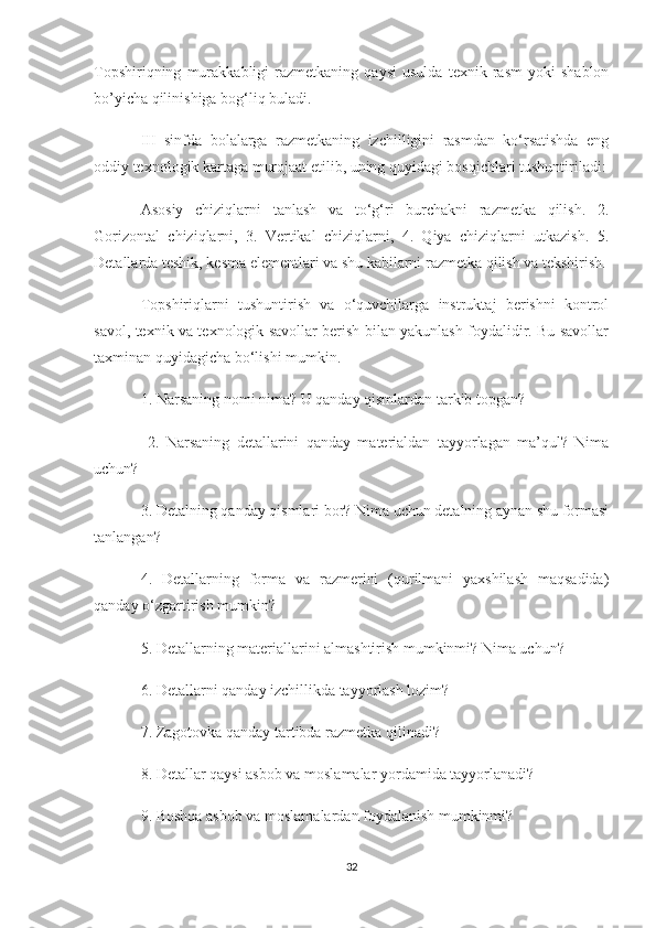 Topshiriqning   murakkabligi   razmetkaning   qaysi   usulda   texnik   rasm   yoki   shablon
bo’yicha qilinishiga bog‘liq buladi.
III   sinfda   bolalarga   razmetkaning   izchilligini   rasmdan   ko‘rsatishda   eng
oddiy texnologik kartaga murojaat etilib, uning quyidagi bosqichlari tushuntiriladi:
Asosiy   chiziqlarni   tanlash   va   to‘g‘ri   burchakni   razmetka   qilish.   2.
Gorizontal   chiziqlarni,   3.   Vertikal   chiziqlarni,   4.   Qiya   chiziqlarni   utkazish.   5.
Detallarda teshik, kesma elementlari va shu kabilarni razmetka qilish va tekshirish.
Topshiriqlarni   tushuntirish   va   o‘quvchilarga   instruktaj   berishni   kontrol
savol, texnik va texnologik savollar berish bilan yakunlash foydalidir. Bu savollar
taxminan quyidagicha bo‘lishi mumkin.
1. Narsaning nomi nima? U qanday qismlardan tarkib topgan?
  2.   Narsaning   detallarini   qanday   materialdan   tayyorlagan   ma’qul?   Nima
uchun? 
3. Detalning qanday qismlari bor? Nima uchun detalning aynan shu formasi
tanlangan? 
4.   Detallarning   forma   va   razmerini   (qurilmani   yaxshilash   maqsadida)
qanday o‘zgartirish mumkin? 
5. Detallarning materiallarini almashtirish mumkinmi? Nima uchun? 
6. Detallarni qanday izchillikda tayyorlash lozim? 
7. Zagotovka qanday tartibda razmetka qilinadi? 
8. Detallar qaysi asbob va moslamalar yordamida tayyorlanadi? 
9. Boshqa asbob va moslamalardan foydalanish mumkinmi?
32 