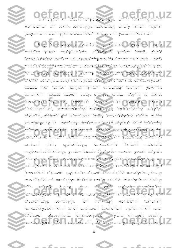 Boshlang‘ich   sinf   o‘quvchilariga   texnologiya   fani   ni   berishning   muhim
vazifalaridan   biri   texnik   texnologiya   darslaridagi   amaliy   ishlarni   bajarish
jarayonida bolalarning konstruktorlik ko‘nikma va qobiliyatlarini o‘stirishdir.
Ishga   konstruksiyalash   vazifalarining   kiritilishi   o‘qituvchiga   texnik
modellar   yasash   mashg‘ulotlarini   o’tkazishida   yordam   beradi,   chunki
konstruksiyalash texnik modellar yasashning tarkibiy elementi hisoblanadi. Texnik
modellashda oddiy predmetlarni qog‘oz yoki gazmoldan konstruksiyalash bo‘yicha
ishlar   amalga   oshirilgach,   bolalarning   ijodkorliklarini,   texnik   tafakkurlarini
o‘stirish   uchun   juda   qulay   sharoit   yaratiladi.   Ishlab   chiqarishda   konstruksiyalash,
odatda,   inson   turmush   faoliyatining   turli   sohalaridagi   talablarini   yaxshiroq
qondirishni   nazarda   tutuvchi   qulay,   chiroyli,   sanoat,   ro‘zg‘or   va   boshqa
buyumlarni   loyihalash,   tayyorlash   jarayoni   bilan   aloqadordir.   Estetik
ifodalanganlikni,   kompanovkaning   ratsionalligini,   foydalanishning   kulayligi,
pishiqligi,   chidamliligini   ta’minlovchi   badiiy   konstruksiyalash   alohida   muhim
ahamiyatga   egadir.   Texnologiya   darslaridagi   konstruksiyalash   ishlari   bolalarning
politexnik   tasavvurlarini   rivojlantiradi,   narsalar   yasashdagi   mustaqilliklarini,
tashabbus   va   ijodlarini   ustiradi.   Biror   predmet   shaklini   yaratishdagi   texnologik
asoslarni   pishiq   egallashlariga,   konstruktorlik   fikrlarini   materialda
mujassamlashtirishlariga   yordam   beradi.   Qog’ozdan   narsalar   yasash   bo’yicha
ishlarni bajarishda konstruksiyalash elementlariga o’rgatish o’z xususiyatlariga ega
bo’lib, buni o‘qituvchi nazarda tutishi lozim. Narsalar konstruksiyasi va texnologik
jarayonlarni   o‘qituvchi   quyi   sinflar   o‘quvchilarini   o‘qitish   xususiyatlari,   shunga
muvofiq   ishlarni   texnologiya   darslarida   amalga   oshirish   imkoniyatlarini   hisobga
olib   tanlaydi.   Buning   uchun   o‘qituvchi   qog‘ozdan   predmetlarni
konstruksiyalashning   mazmuni   va   xususiyatlarini   bilishi,   bu   ishning   quyi   sinf
o‘quvchilariga   texnologiya   fani   berishdagi   vazifalarini   tushunishi,
konstruksiyalash   ishini   tarkib   toptiruvchi   bosqichlarni   egallab   olishi   zarur.
O’qituvchi   o‘quvchilarda   konstruksiyalash   bo‘yicha   xilma-xil,   avvaliga
konstruksiyaning   o‘zini,   asl   nusxalarini,   o‘z   fikrini   amaliy   ro‘yobga   chiqarishga
33 